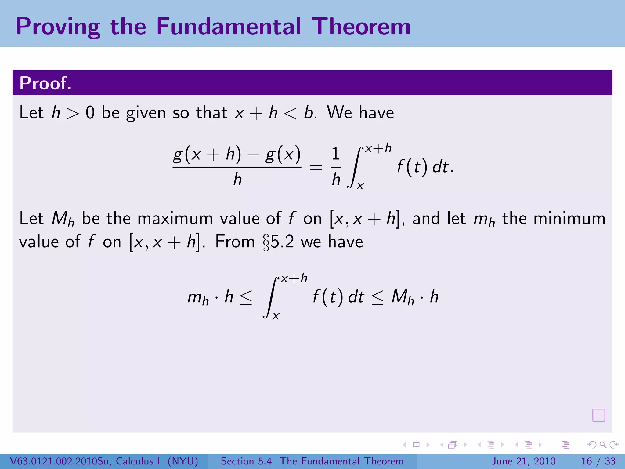 Proving the Fundamental Theorem

 Proof.
 Let h > 0 be given so that x + h < b. We have
                                                                     x+h
                               g (x + h) − g (x)   1
                                                 =                         f (t) dt.
                                       h           h             x

 Let Mh be the maximum value of f on [x, x + h], and let mh the minimum
 value of f on [x, x + h]. From §5.2 we have
                                                     x+h
                                  mh · h ≤                 f (t) dt ≤ Mh · h
                                                 x




V63.0121.002.2010Su, Calculus I (NYU)   Section 5.4 The Fundamental Theorem            June 21, 2010   16 / 33
 