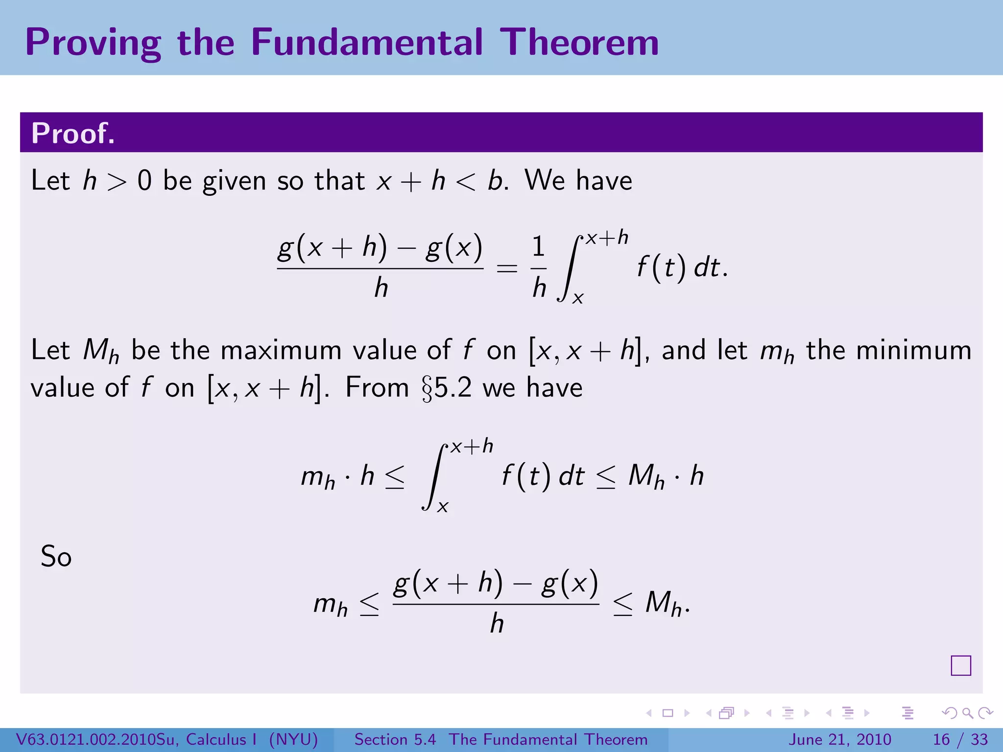 Proving the Fundamental Theorem

 Proof.
 Let h > 0 be given so that x + h < b. We have
                                                                     x+h
                               g (x + h) − g (x)   1
                                                 =                         f (t) dt.
                                       h           h             x

 Let Mh be the maximum value of f on [x, x + h], and let mh the minimum
 value of f on [x, x + h]. From §5.2 we have
                                                     x+h
                                  mh · h ≤                 f (t) dt ≤ Mh · h
                                                 x

  So
                                            g (x + h) − g (x)
                                    mh ≤                      ≤ Mh .
                                                    h


V63.0121.002.2010Su, Calculus I (NYU)   Section 5.4 The Fundamental Theorem            June 21, 2010   16 / 33
 