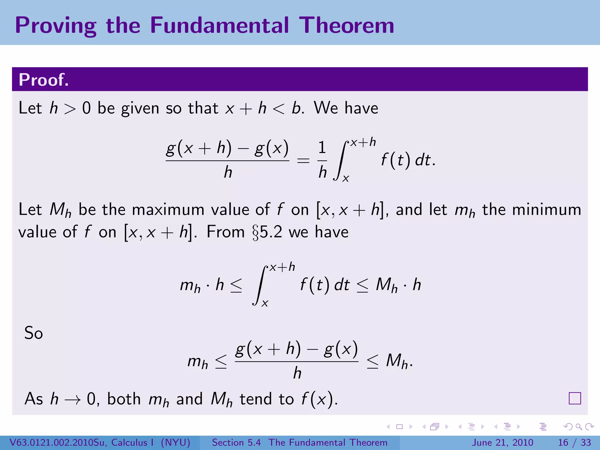 Proving the Fundamental Theorem

 Proof.
 Let h > 0 be given so that x + h < b. We have
                                                                     x+h
                               g (x + h) − g (x)   1
                                                 =                         f (t) dt.
                                       h           h             x

 Let Mh be the maximum value of f on [x, x + h], and let mh the minimum
 value of f on [x, x + h]. From §5.2 we have
                                                     x+h
                                  mh · h ≤                 f (t) dt ≤ Mh · h
                                                 x

  So
                          g (x + h) − g (x)
                                    mh ≤    ≤ Mh .
                                  h
  As h → 0, both mh and Mh tend to f (x).

V63.0121.002.2010Su, Calculus I (NYU)   Section 5.4 The Fundamental Theorem            June 21, 2010   16 / 33
 