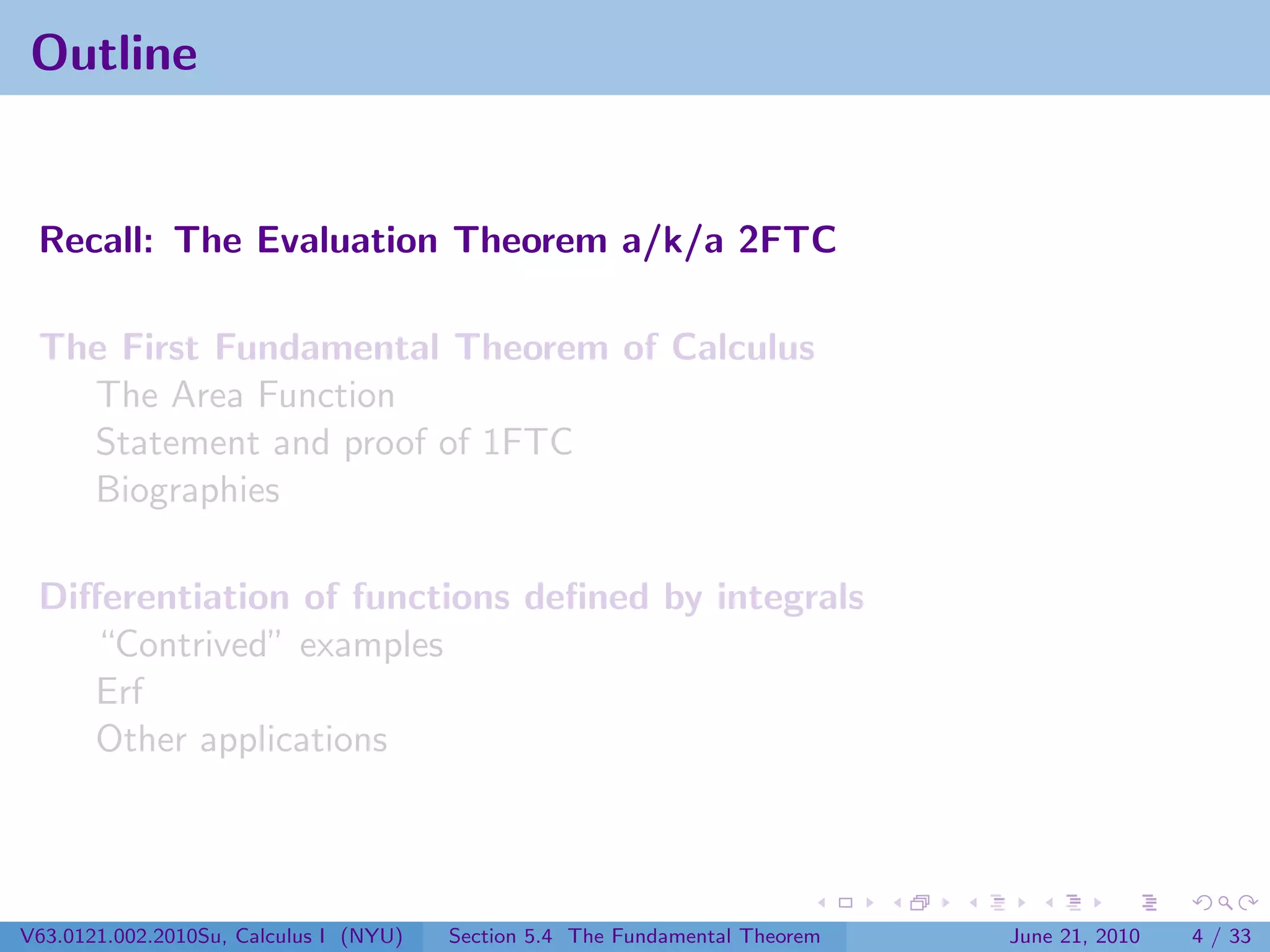 Outline


 Recall: The Evaluation Theorem a/k/a 2FTC

 The First Fundamental Theorem of Calculus
   The Area Function
   Statement and proof of 1FTC
   Biographies

 Diﬀerentiation of functions deﬁned by integrals
    “Contrived” examples
    Erf
    Other applications




V63.0121.002.2010Su, Calculus I (NYU)   Section 5.4 The Fundamental Theorem   June 21, 2010   4 / 33
 