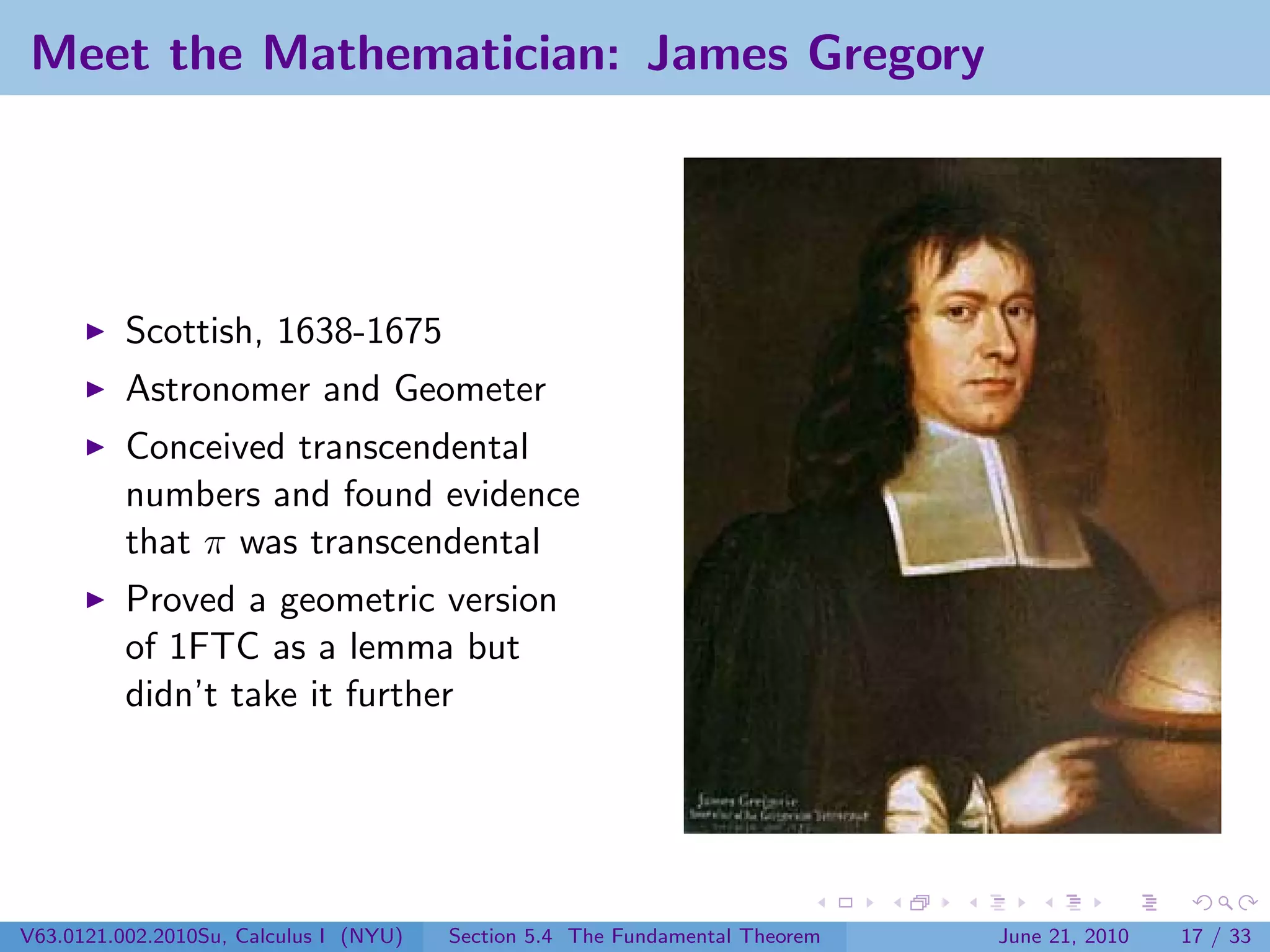 Meet the Mathematician: James Gregory




          Scottish, 1638-1675
          Astronomer and Geometer
          Conceived transcendental
          numbers and found evidence
          that π was transcendental
          Proved a geometric version
          of 1FTC as a lemma but
          didn’t take it further




V63.0121.002.2010Su, Calculus I (NYU)   Section 5.4 The Fundamental Theorem   June 21, 2010   17 / 33
 