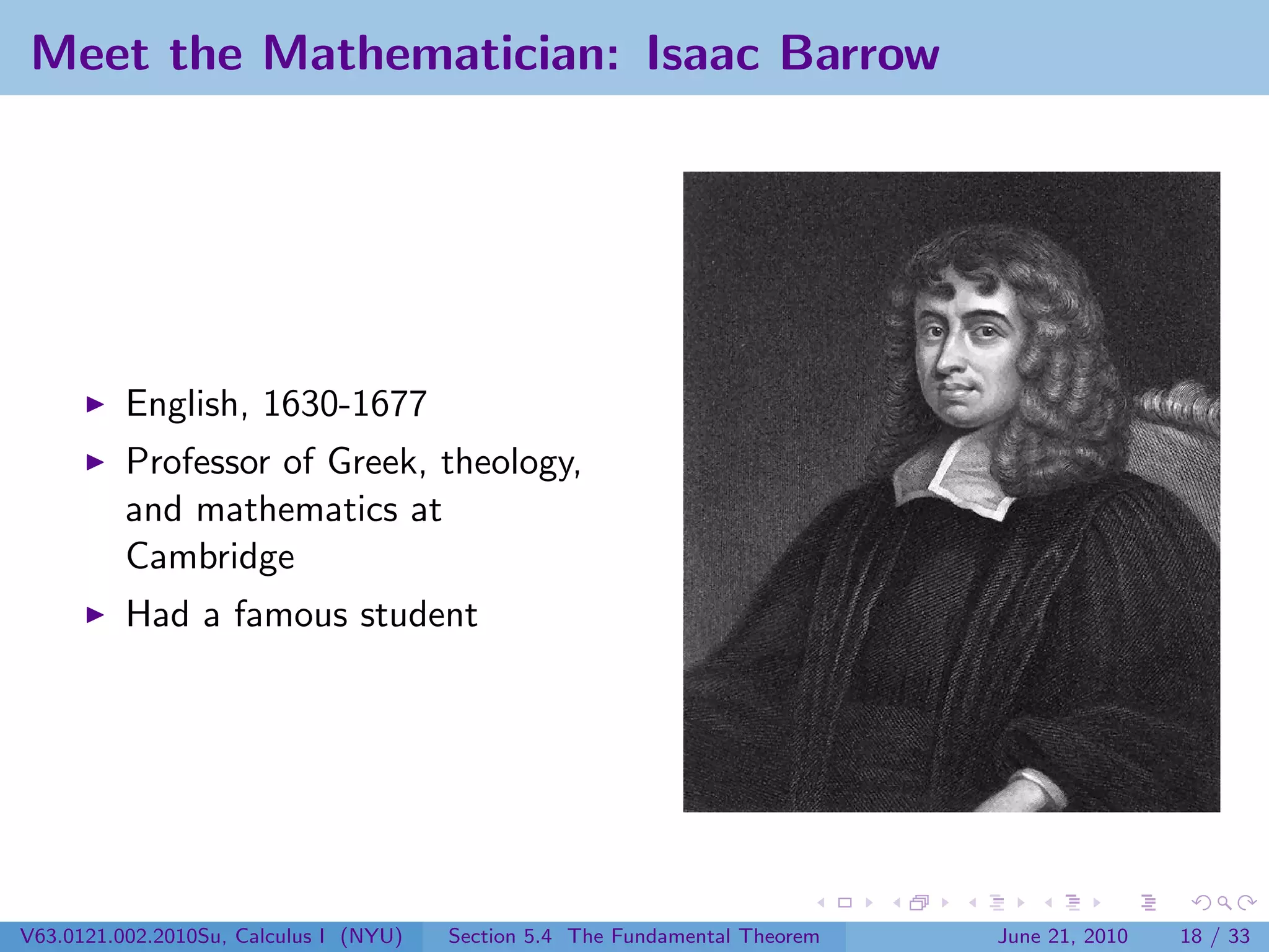 Meet the Mathematician: Isaac Barrow




          English, 1630-1677
          Professor of Greek, theology,
          and mathematics at
          Cambridge
          Had a famous student




V63.0121.002.2010Su, Calculus I (NYU)   Section 5.4 The Fundamental Theorem   June 21, 2010   18 / 33
 