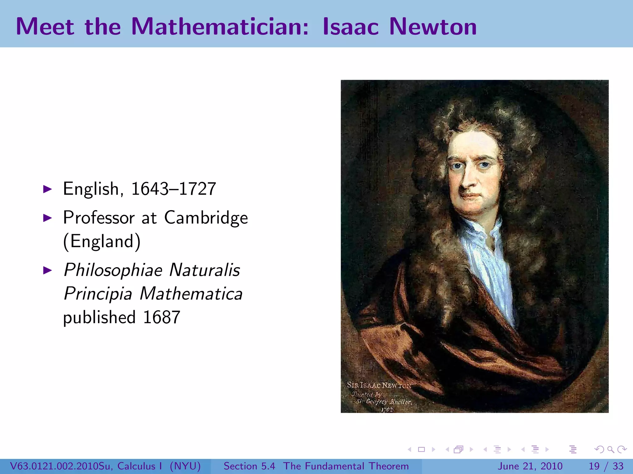 Meet the Mathematician: Isaac Newton




          English, 1643–1727
          Professor at Cambridge
          (England)
          Philosophiae Naturalis
          Principia Mathematica
          published 1687




V63.0121.002.2010Su, Calculus I (NYU)   Section 5.4 The Fundamental Theorem   June 21, 2010   19 / 33
 
