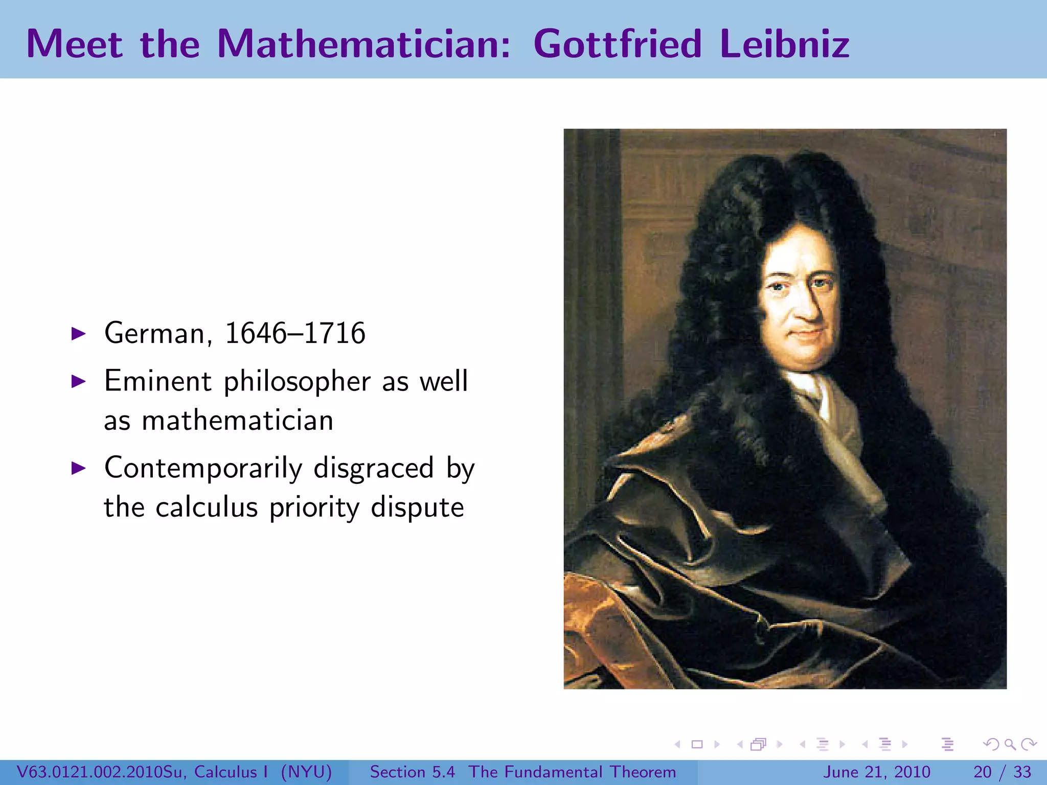 Meet the Mathematician: Gottfried Leibniz




          German, 1646–1716
          Eminent philosopher as well
          as mathematician
          Contemporarily disgraced by
          the calculus priority dispute




V63.0121.002.2010Su, Calculus I (NYU)   Section 5.4 The Fundamental Theorem   June 21, 2010   20 / 33
 
