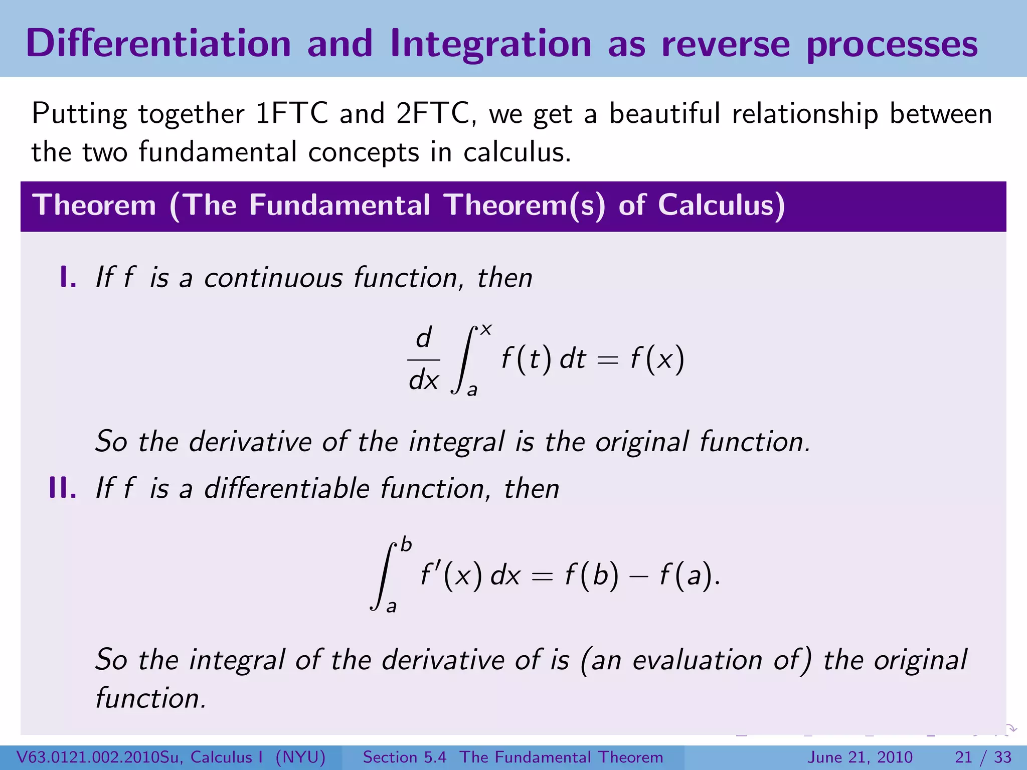 Diﬀerentiation and Integration as reverse processes
 Putting together 1FTC and 2FTC, we get a beautiful relationship between
 the two fundamental concepts in calculus.
 Theorem (The Fundamental Theorem(s) of Calculus)

     I. If f is a continuous function, then
                                                         x
                                              d
                                                             f (t) dt = f (x)
                                              dx     a

         So the derivative of the integral is the original function.
   II. If f is a diﬀerentiable function, then
                                              b
                                                  f (x) dx = f (b) − f (a).
                                          a

         So the integral of the derivative of is (an evaluation of) the original
         function.
V63.0121.002.2010Su, Calculus I (NYU)   Section 5.4 The Fundamental Theorem     June 21, 2010   21 / 33
 