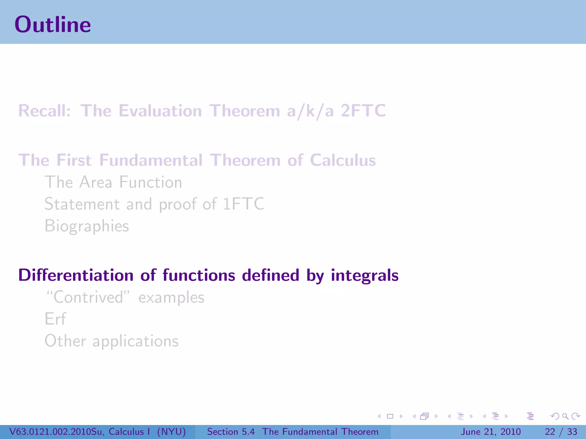 Outline


 Recall: The Evaluation Theorem a/k/a 2FTC

 The First Fundamental Theorem of Calculus
   The Area Function
   Statement and proof of 1FTC
   Biographies

 Diﬀerentiation of functions deﬁned by integrals
    “Contrived” examples
    Erf
    Other applications




V63.0121.002.2010Su, Calculus I (NYU)   Section 5.4 The Fundamental Theorem   June 21, 2010   22 / 33
 