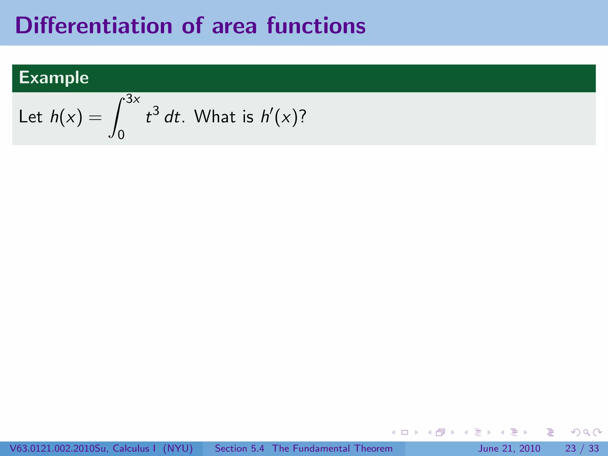 Diﬀerentiation of area functions

 Example
                         3x
 Let h(x) =                   t 3 dt. What is h (x)?
                     0




V63.0121.002.2010Su, Calculus I (NYU)   Section 5.4 The Fundamental Theorem   June 21, 2010   23 / 33
 