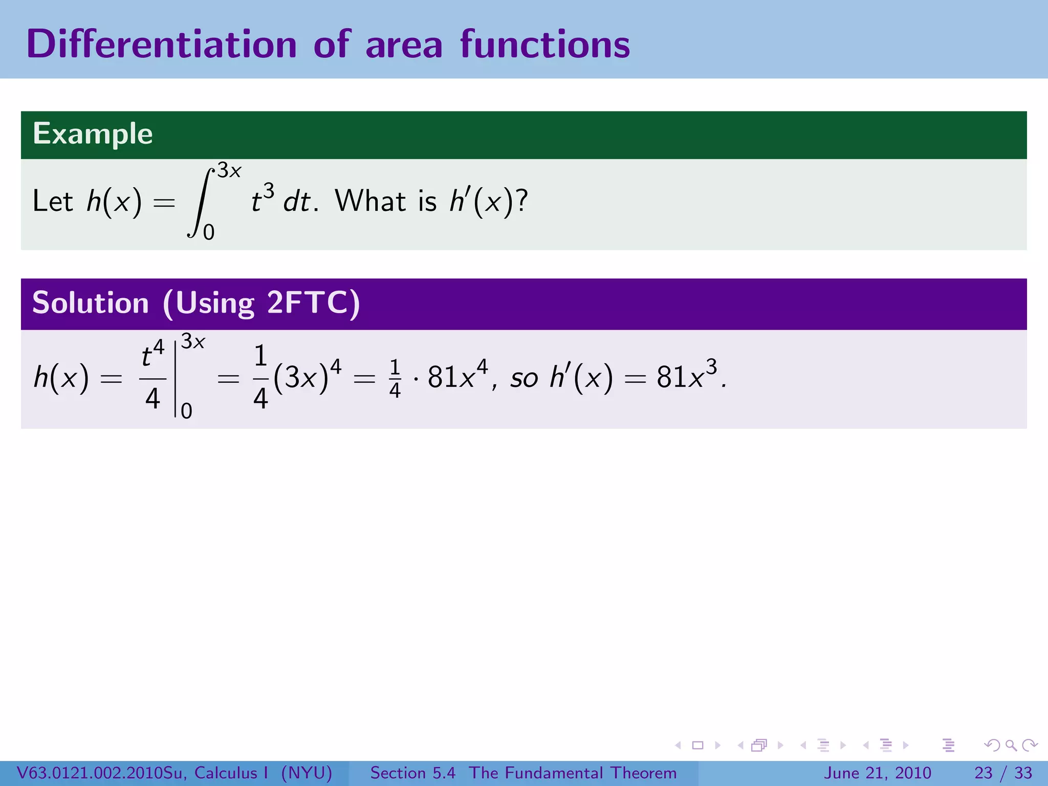 Diﬀerentiation of area functions

 Example
                           3x
 Let h(x) =                     t 3 dt. What is h (x)?
                       0


 Solution (Using 2FTC)
                   3x
              t4            1
 h(x) =                    = (3x)4 =       1
                                           4   · 81x 4 , so h (x) = 81x 3 .
              4    0        4




V63.0121.002.2010Su, Calculus I (NYU)    Section 5.4 The Fundamental Theorem   June 21, 2010   23 / 33
 