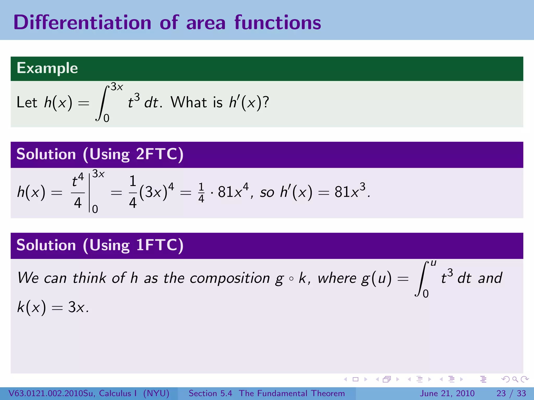 Diﬀerentiation of area functions

 Example
                           3x
 Let h(x) =                     t 3 dt. What is h (x)?
                       0


 Solution (Using 2FTC)
                   3x
              t4            1
 h(x) =                    = (3x)4 =       1
                                           4   · 81x 4 , so h (x) = 81x 3 .
              4    0        4

 Solution (Using 1FTC)
                                                                                   u
 We can think of h as the composition g ◦ k, where g (u) =                             t 3 dt and
                                                                               0
 k(x) = 3x.




V63.0121.002.2010Su, Calculus I (NYU)    Section 5.4 The Fundamental Theorem   June 21, 2010    23 / 33
 