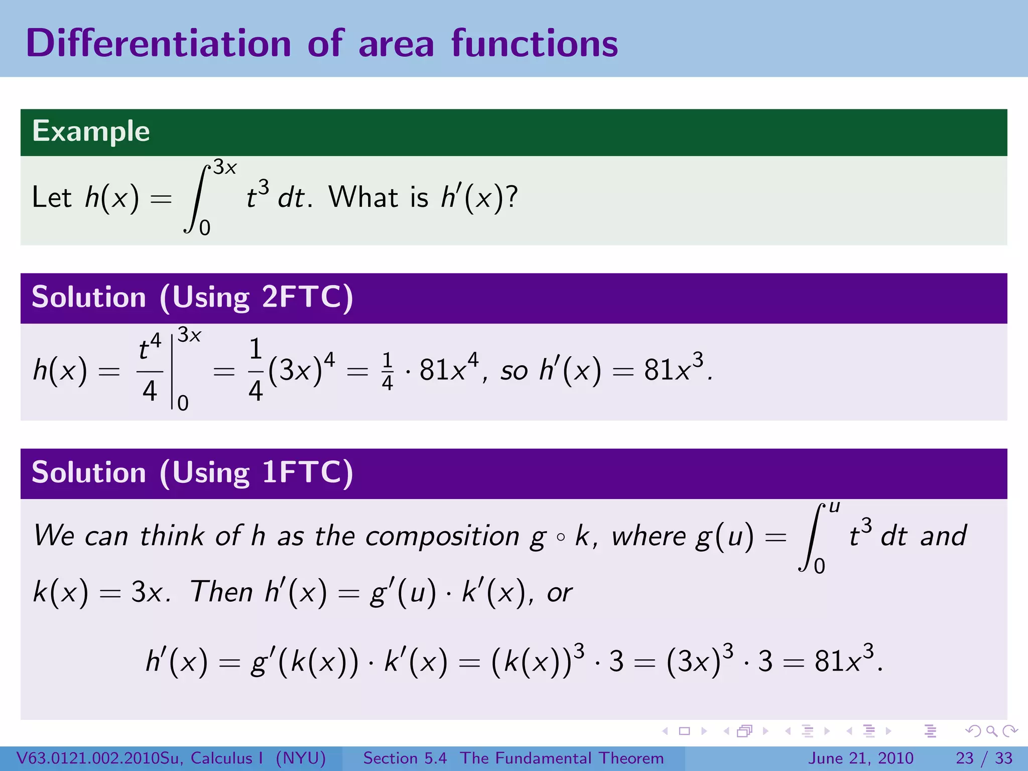 Diﬀerentiation of area functions

 Example
                           3x
 Let h(x) =                     t 3 dt. What is h (x)?
                       0


 Solution (Using 2FTC)
                   3x
              t4            1
 h(x) =                    = (3x)4 =       1
                                           4   · 81x 4 , so h (x) = 81x 3 .
              4    0        4

 Solution (Using 1FTC)
                                                                                   u
 We can think of h as the composition g ◦ k, where g (u) =                             t 3 dt and
                                                                               0
 k(x) = 3x. Then h (x) = g (u) · k (x), or

               h (x) = g (k(x)) · k (x) = (k(x))3 · 3 = (3x)3 · 3 = 81x 3 .

V63.0121.002.2010Su, Calculus I (NYU)    Section 5.4 The Fundamental Theorem   June 21, 2010    23 / 33
 