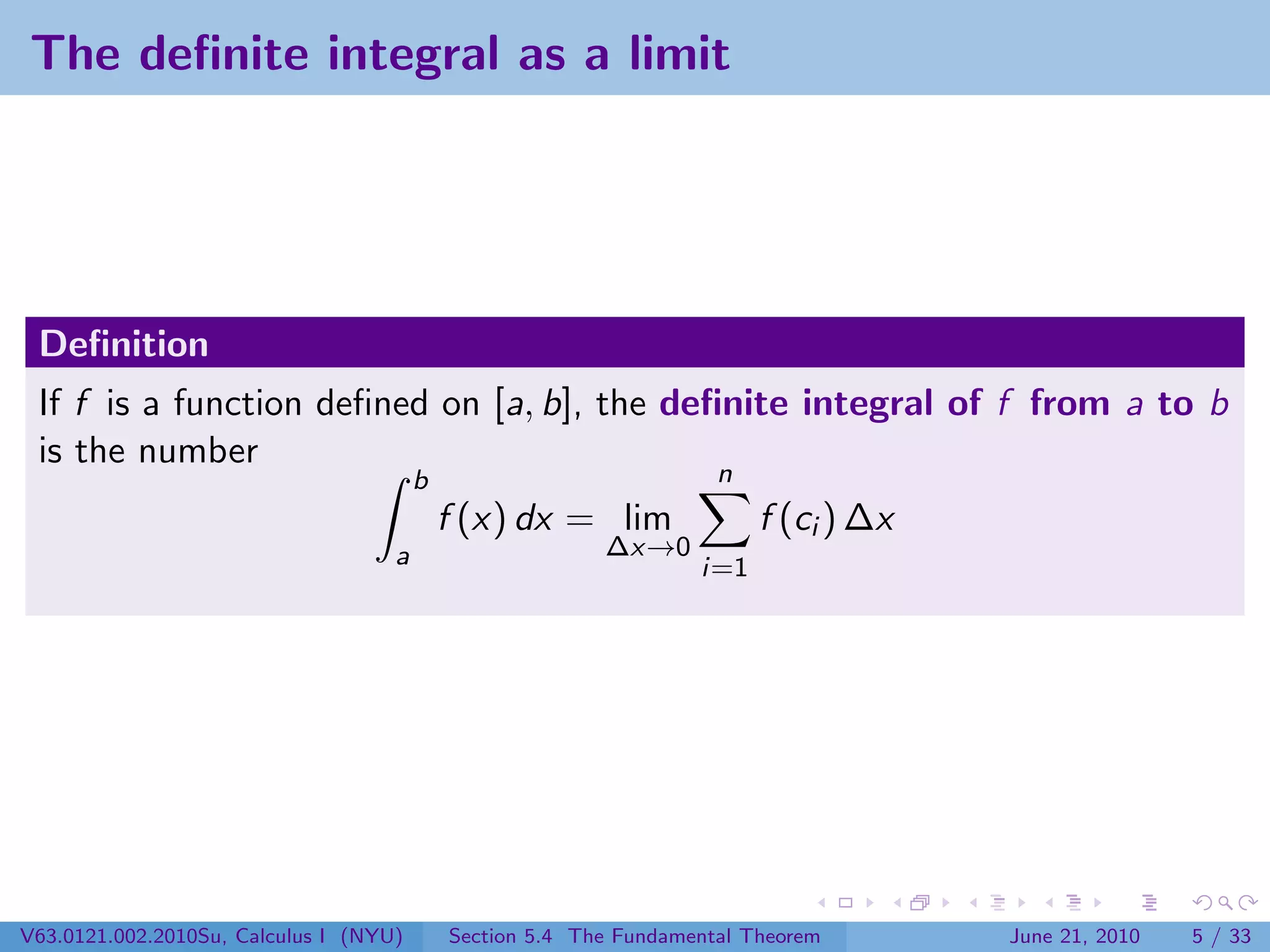 The deﬁnite integral as a limit




 Deﬁnition
 If f is a function deﬁned on [a, b], the deﬁnite integral of f from a to b
 is the number
                                        b                            n
                                            f (x) dx = lim               f (ci ) ∆x
                                    a                     ∆x→0
                                                                   i=1




V63.0121.002.2010Su, Calculus I (NYU)       Section 5.4 The Fundamental Theorem       June 21, 2010   5 / 33
 