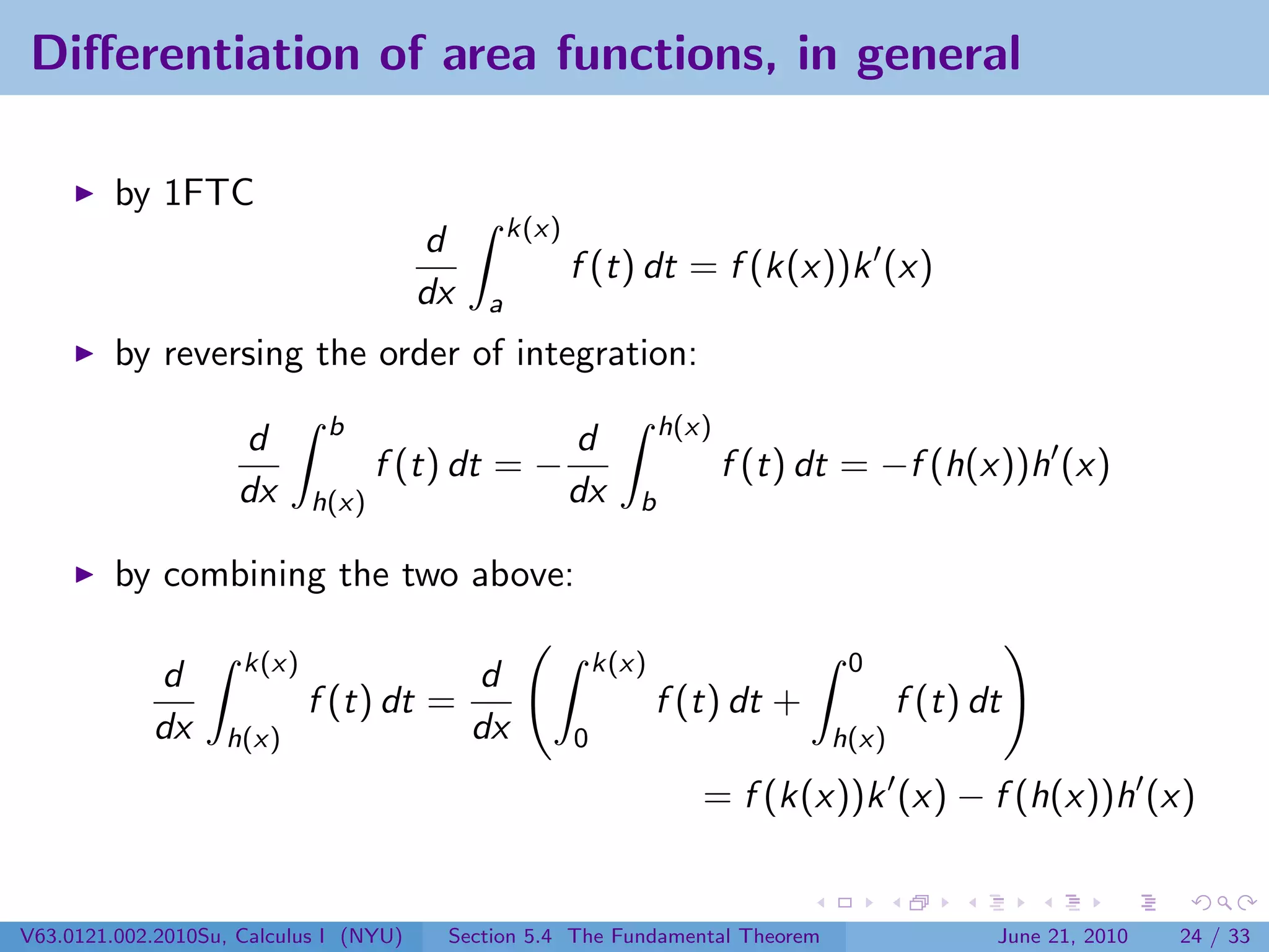 Diﬀerentiation of area functions, in general

         by 1FTC
                                                 k(x)
                                        d
                                                        f (t) dt = f (k(x))k (x)
                                        dx   a
         by reversing the order of integration:
                             b                                     h(x)
                     d                                  d
                                   f (t) dt = −                           f (t) dt = −f (h(x))h (x)
                     dx     h(x)                        dx     b

         by combining the two above:

                     k(x)                                   k(x)                  0
            d                                d
                            f (t) dt =                             f (t) dt +           f (t) dt
            dx     h(x)                      dx         0                        h(x)

                                                                      = f (k(x))k (x) − f (h(x))h (x)


V63.0121.002.2010Su, Calculus I (NYU)    Section 5.4 The Fundamental Theorem                   June 21, 2010   24 / 33
 