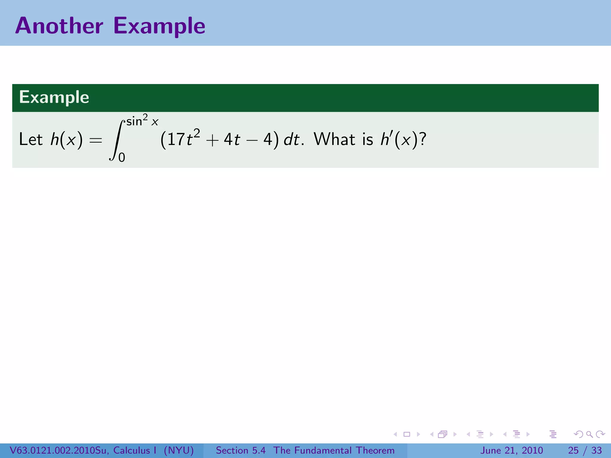 Another Example

 Example
                         sin2 x
 Let h(x) =                       (17t 2 + 4t − 4) dt. What is h (x)?
                     0




V63.0121.002.2010Su, Calculus I (NYU)    Section 5.4 The Fundamental Theorem   June 21, 2010   25 / 33
 