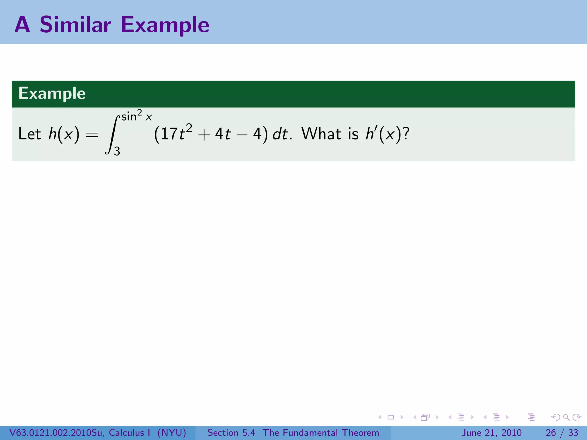 A Similar Example

 Example
                         sin2 x
 Let h(x) =                       (17t 2 + 4t − 4) dt. What is h (x)?
                     3




V63.0121.002.2010Su, Calculus I (NYU)    Section 5.4 The Fundamental Theorem   June 21, 2010   26 / 33
 