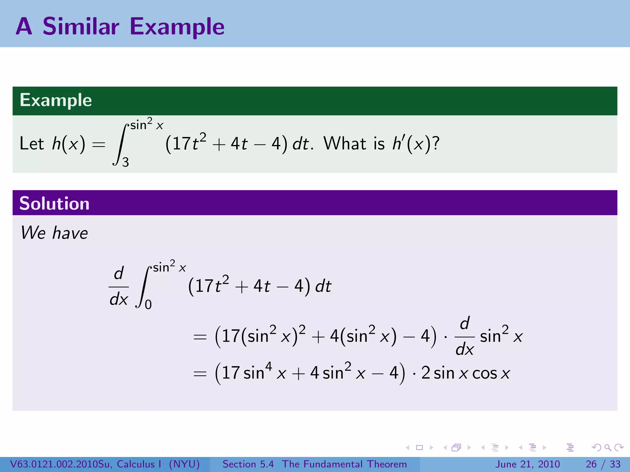 A Similar Example

 Example
                         sin2 x
 Let h(x) =                       (17t 2 + 4t − 4) dt. What is h (x)?
                     3


 Solution
 We have
                               sin2 x
                   d
                                        (17t 2 + 4t − 4) dt
                   dx      0
                                                                           d
                                        = 17(sin2 x)2 + 4(sin2 x) − 4 ·       sin2 x
                                                                          dx
                                        = 17 sin4 x + 4 sin2 x − 4 · 2 sin x cos x



V63.0121.002.2010Su, Calculus I (NYU)       Section 5.4 The Fundamental Theorem   June 21, 2010   26 / 33
 