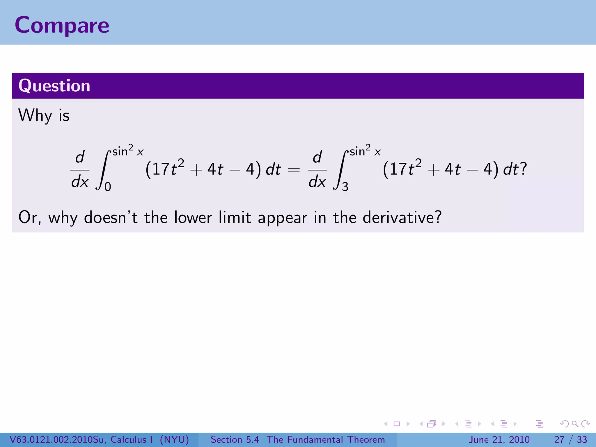 Compare

 Question
 Why is
                       sin2 x                                         sin2 x
            d                      2                d
                                (17t + 4t − 4) dt =                            (17t 2 + 4t − 4) dt?
            dx     0                                dx            3

 Or, why doesn’t the lower limit appear in the derivative?




V63.0121.002.2010Su, Calculus I (NYU)   Section 5.4 The Fundamental Theorem               June 21, 2010   27 / 33
 