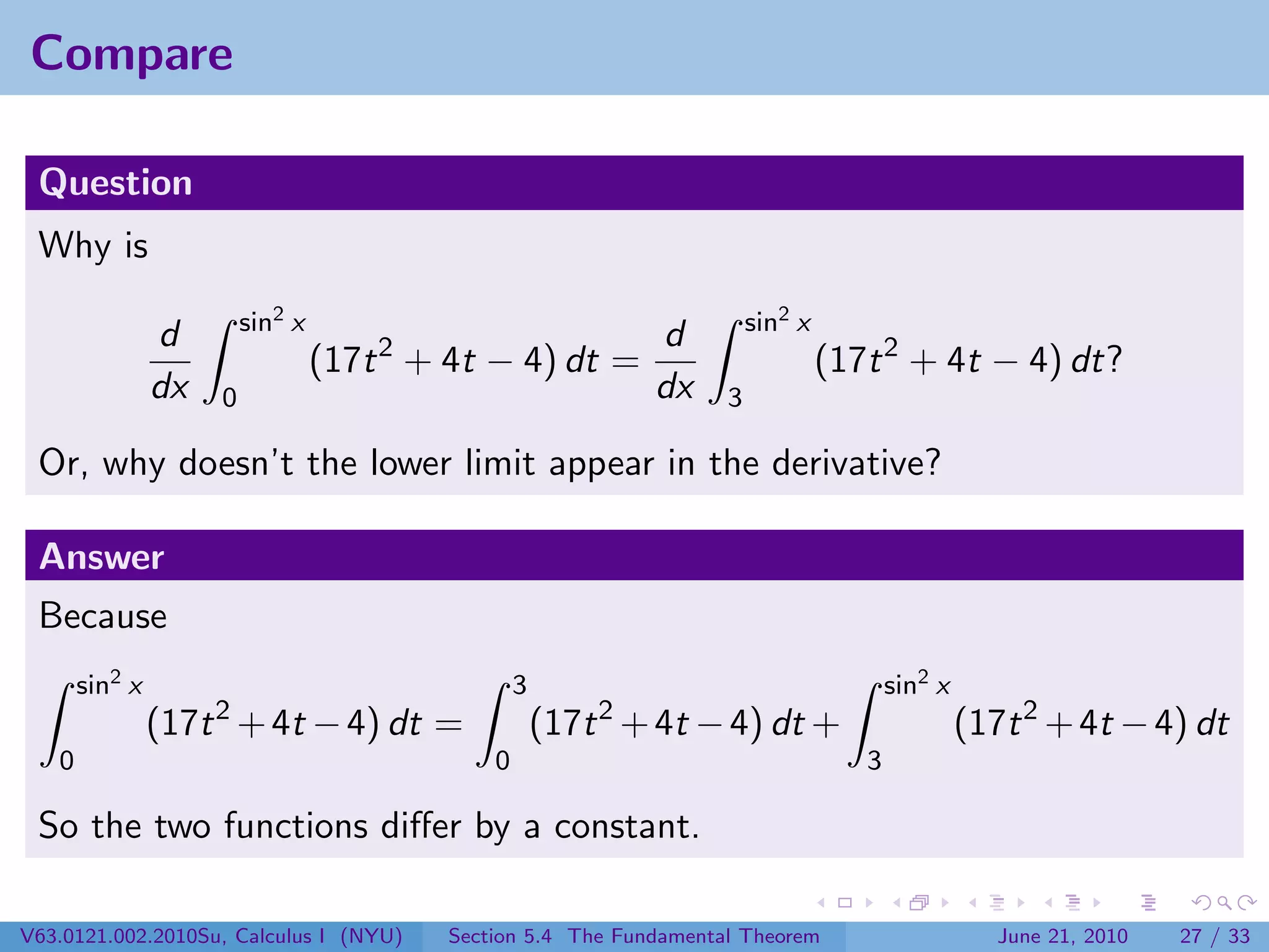 Compare

 Question
 Why is
                         sin2 x                                         sin2 x
                d                    2                d
                                  (17t + 4t − 4) dt =                            (17t 2 + 4t − 4) dt?
                dx   0                                dx            3

 Or, why doesn’t the lower limit appear in the derivative?

 Answer
 Because
       sin2 x                                     3                                     sin2 x
                     2                                    2
                (17t + 4t − 4) dt =                   (17t + 4t − 4) dt +                        (17t 2 + 4t − 4) dt
   0                                          0                                     3

 So the two functions diﬀer by a constant.

V63.0121.002.2010Su, Calculus I (NYU)     Section 5.4 The Fundamental Theorem                       June 21, 2010   27 / 33
 
