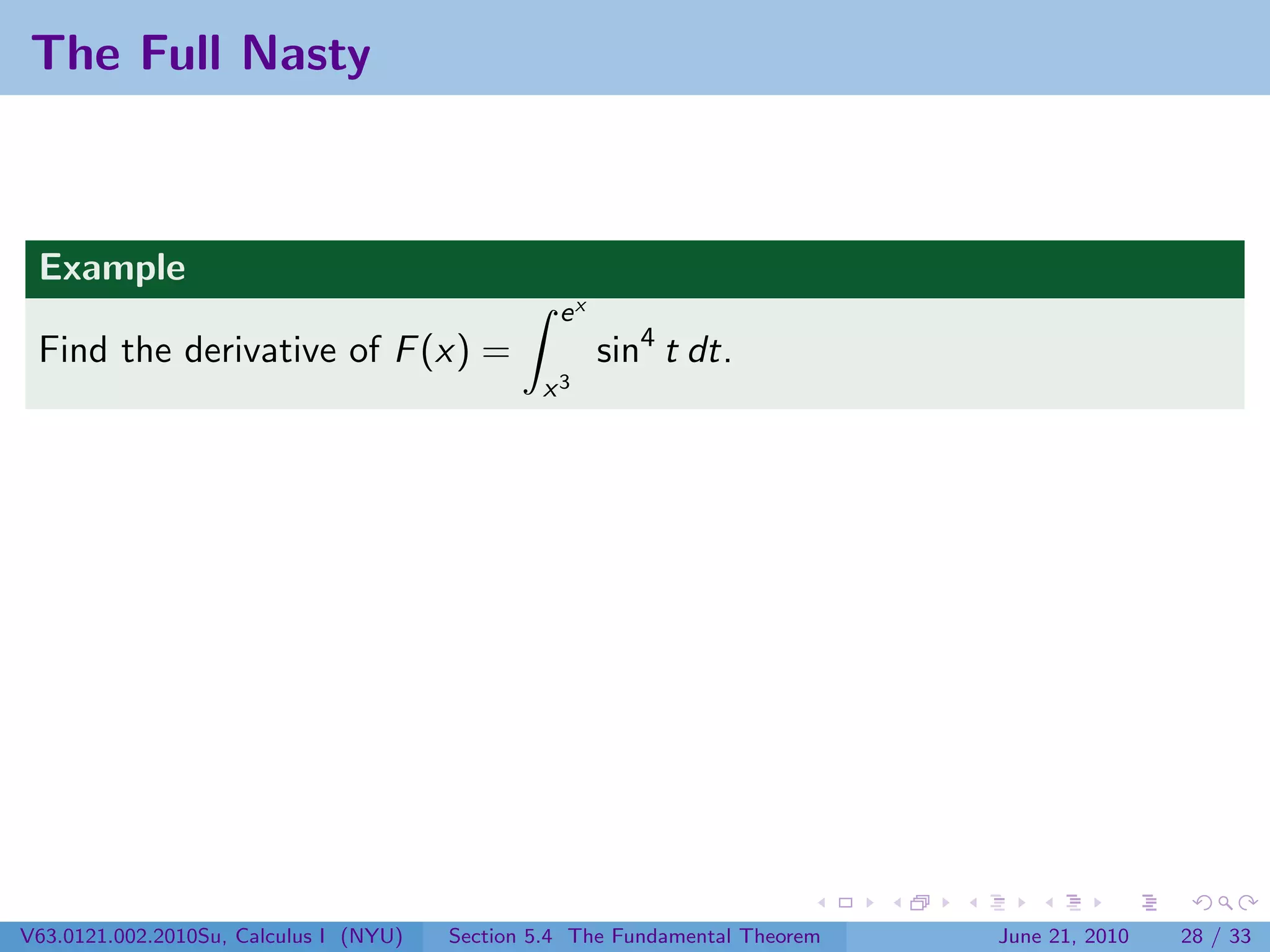 The Full Nasty



 Example
                                                  ex
 Find the derivative of F (x) =                        sin4 t dt.
                                                x3




V63.0121.002.2010Su, Calculus I (NYU)   Section 5.4 The Fundamental Theorem   June 21, 2010   28 / 33
 