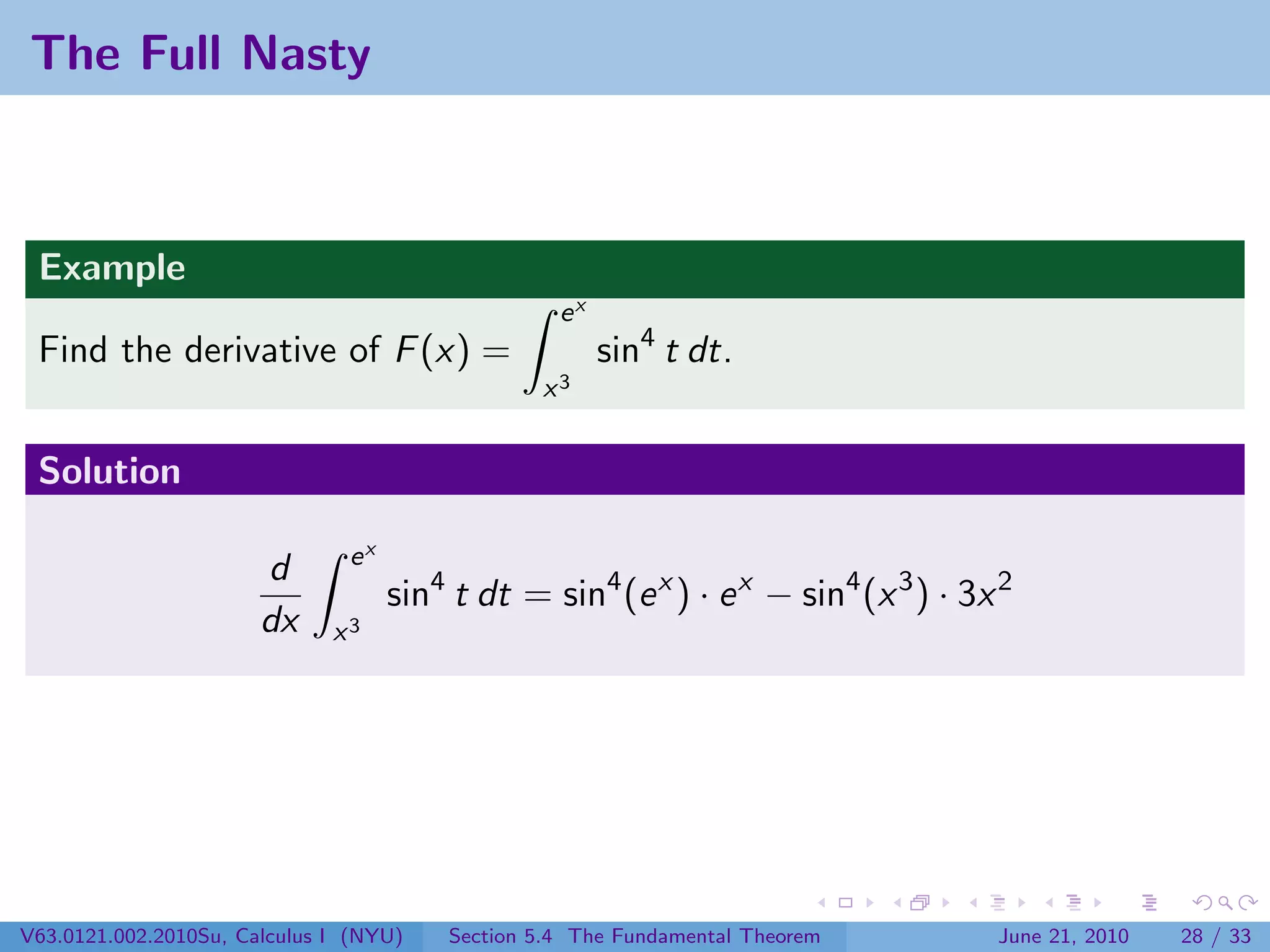 The Full Nasty



 Example
                                                  ex
 Find the derivative of F (x) =                        sin4 t dt.
                                                x3


 Solution

                               ex
                       d
                                    sin4 t dt = sin4 (e x ) · e x − sin4 (x 3 ) · 3x 2
                       dx     x3




V63.0121.002.2010Su, Calculus I (NYU)   Section 5.4 The Fundamental Theorem         June 21, 2010   28 / 33
 
