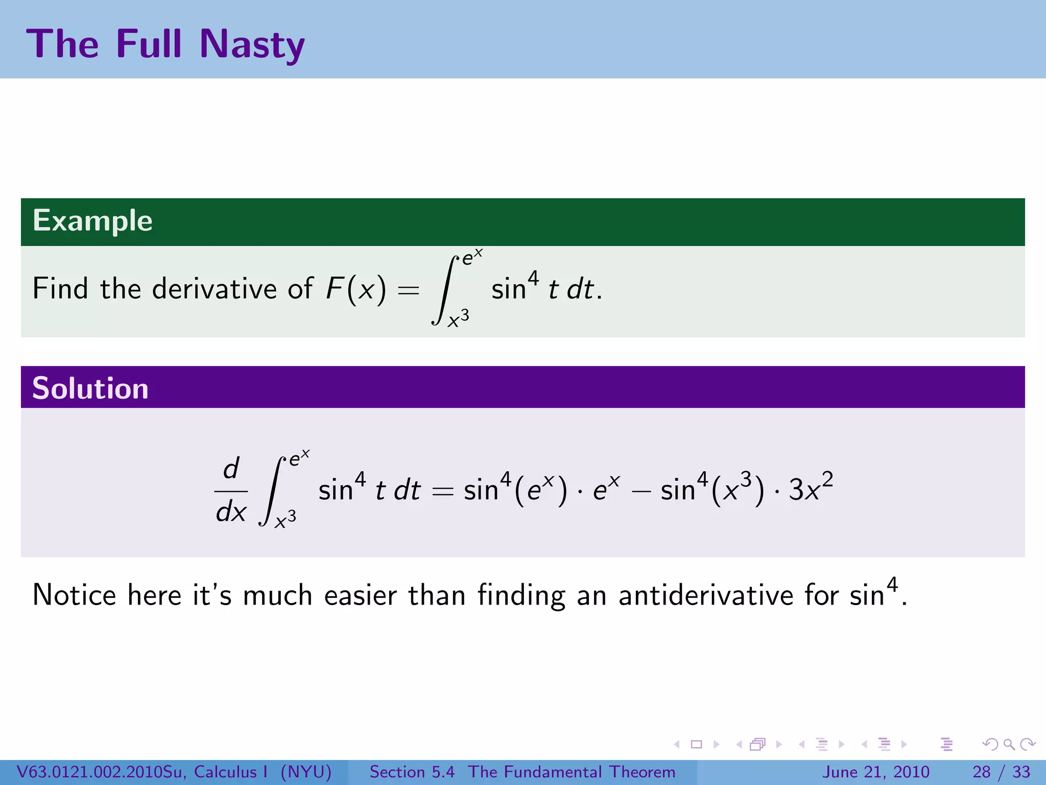 The Full Nasty



 Example
                                                  ex
 Find the derivative of F (x) =                        sin4 t dt.
                                                x3


 Solution

                               ex
                       d
                                    sin4 t dt = sin4 (e x ) · e x − sin4 (x 3 ) · 3x 2
                       dx     x3


 Notice here it’s much easier than ﬁnding an antiderivative for sin4 .




V63.0121.002.2010Su, Calculus I (NYU)   Section 5.4 The Fundamental Theorem         June 21, 2010   28 / 33
 