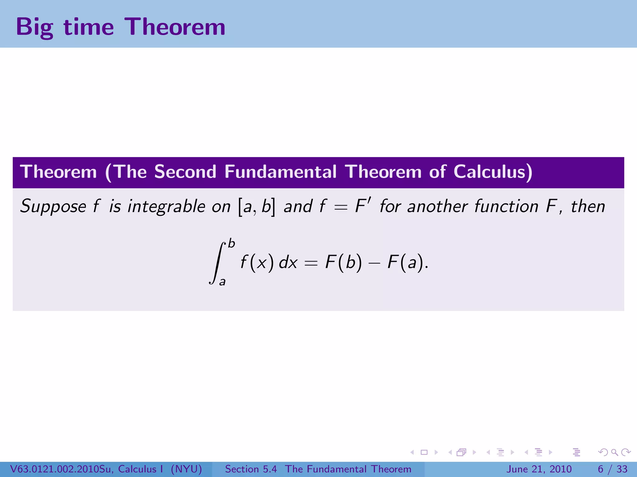 Big time Theorem




 Theorem (The Second Fundamental Theorem of Calculus)
 Suppose f is integrable on [a, b] and f = F for another function F , then
                                            b
                                                f (x) dx = F (b) − F (a).
                                        a




V63.0121.002.2010Su, Calculus I (NYU)   Section 5.4 The Fundamental Theorem   June 21, 2010   6 / 33
 