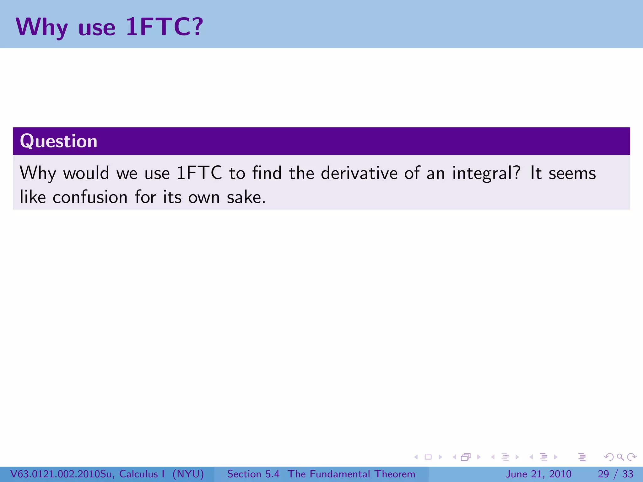 Why use 1FTC?



 Question
 Why would we use 1FTC to ﬁnd the derivative of an integral? It seems
 like confusion for its own sake.




V63.0121.002.2010Su, Calculus I (NYU)   Section 5.4 The Fundamental Theorem   June 21, 2010   29 / 33
 