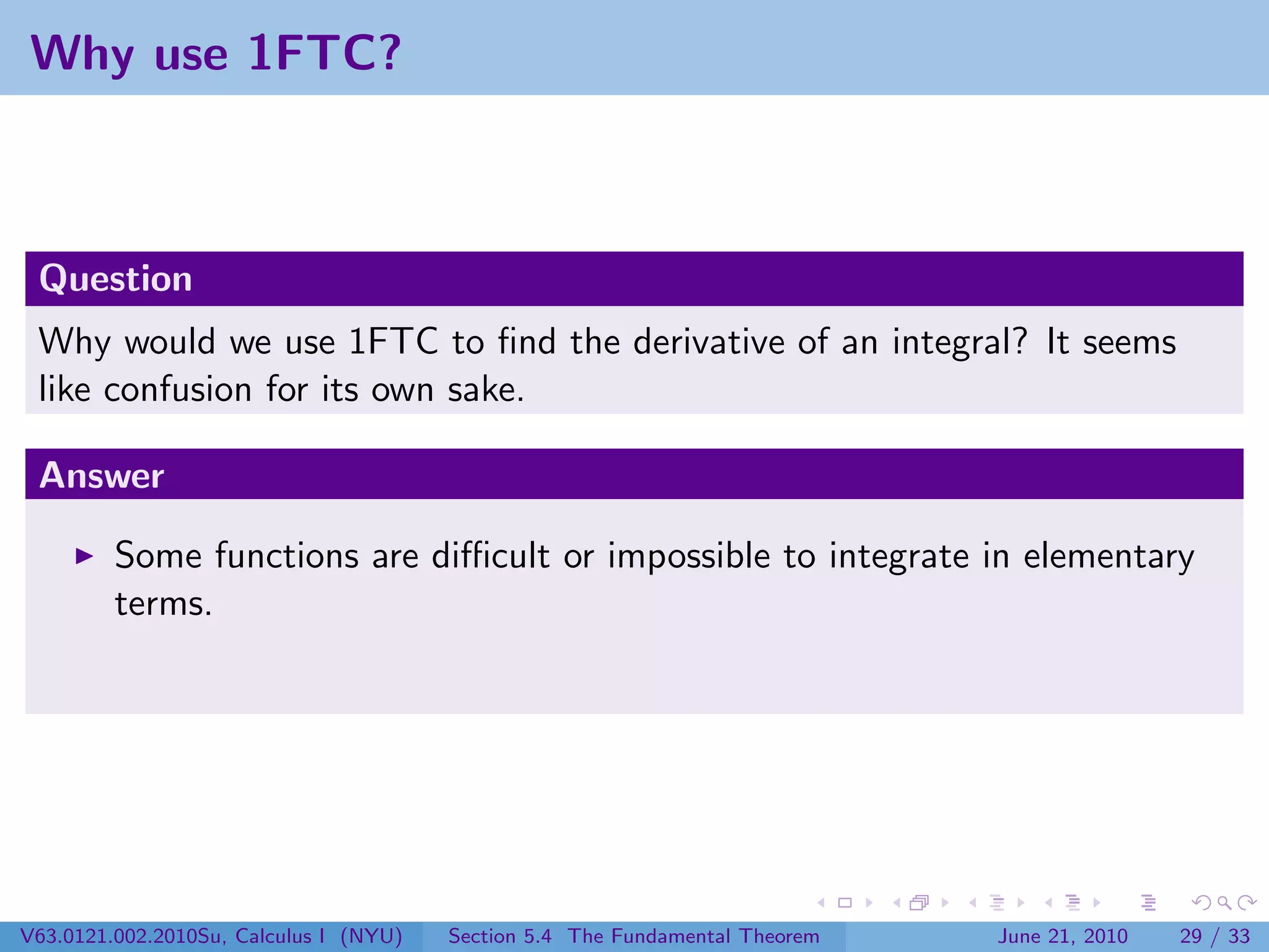 Why use 1FTC?



 Question
 Why would we use 1FTC to ﬁnd the derivative of an integral? It seems
 like confusion for its own sake.

 Answer

         Some functions are diﬃcult or impossible to integrate in elementary
         terms.




V63.0121.002.2010Su, Calculus I (NYU)   Section 5.4 The Fundamental Theorem   June 21, 2010   29 / 33
 