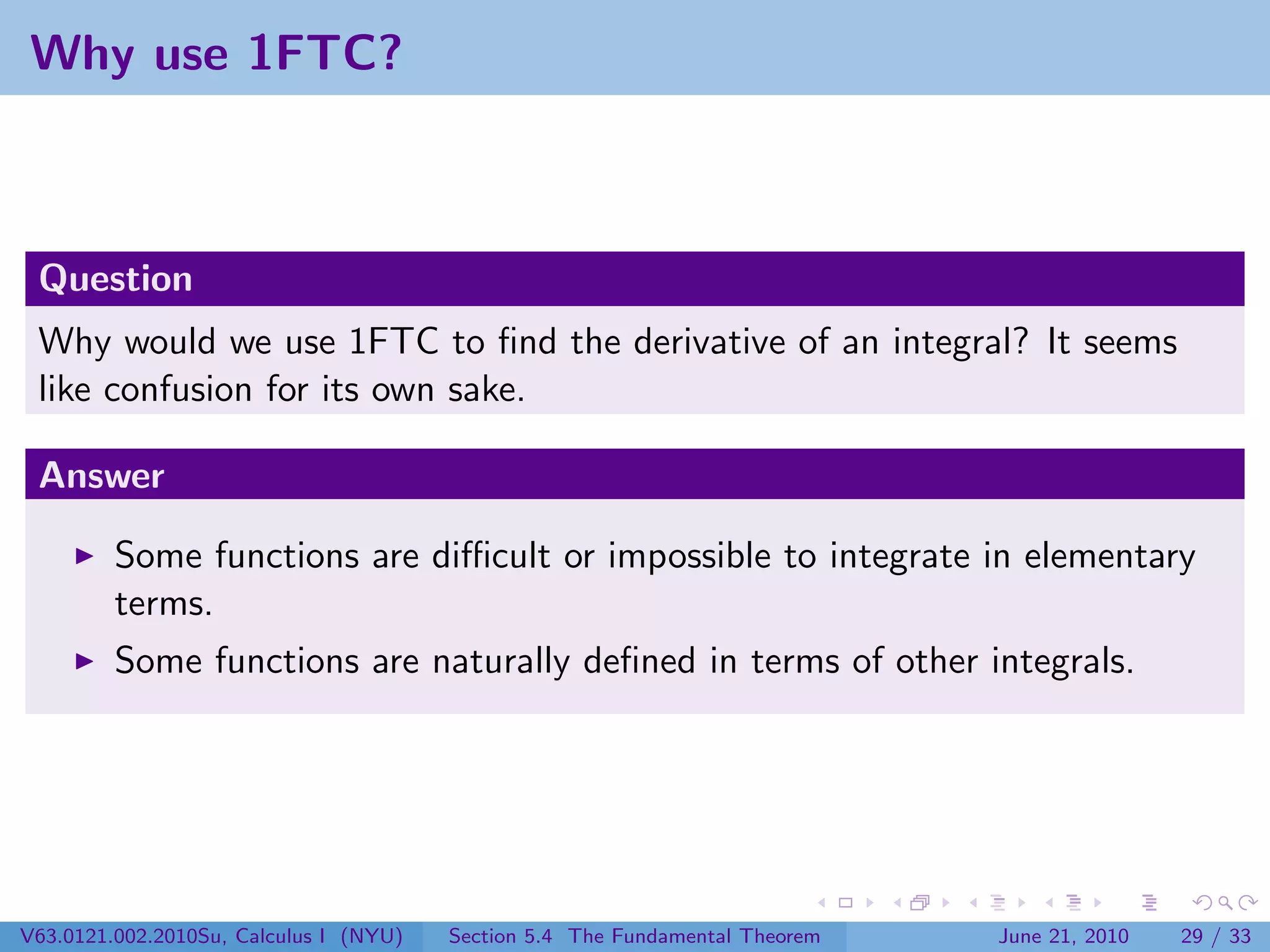 Why use 1FTC?



 Question
 Why would we use 1FTC to ﬁnd the derivative of an integral? It seems
 like confusion for its own sake.

 Answer

         Some functions are diﬃcult or impossible to integrate in elementary
         terms.
         Some functions are naturally deﬁned in terms of other integrals.




V63.0121.002.2010Su, Calculus I (NYU)   Section 5.4 The Fundamental Theorem   June 21, 2010   29 / 33
 