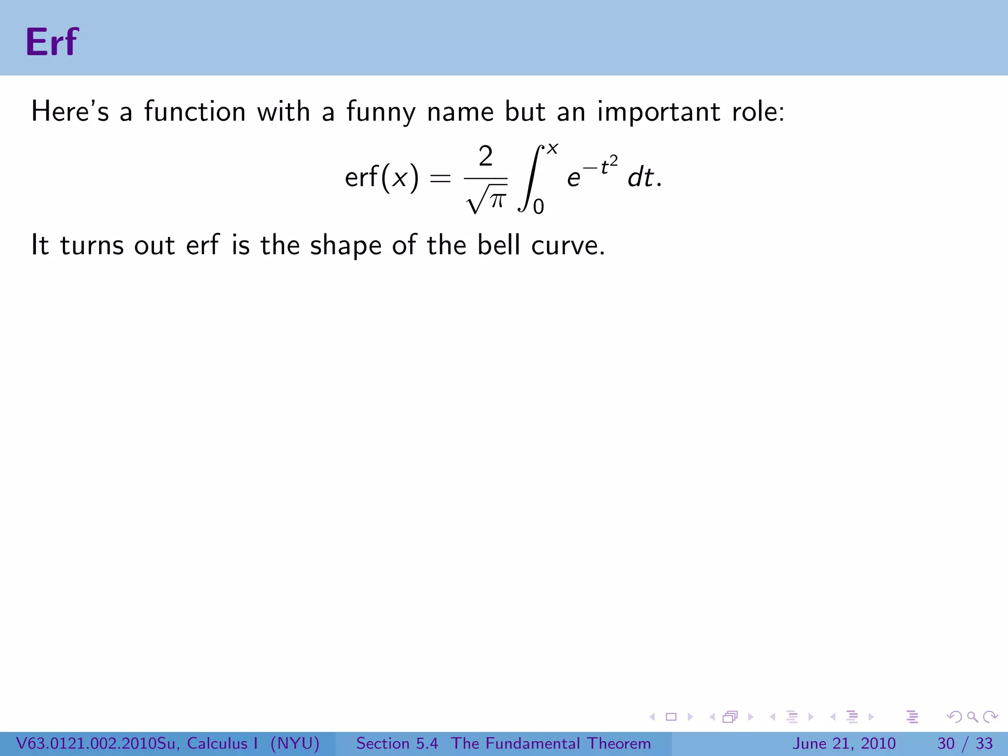 Erf
 Here’s a function with a funny name but an important role:
                                         x
                                    2          2
                          erf(x) = √       e −t dt.
                                     π 0
 It turns out erf is the shape of the bell curve.




V63.0121.002.2010Su, Calculus I (NYU)   Section 5.4 The Fundamental Theorem   June 21, 2010   30 / 33
 
