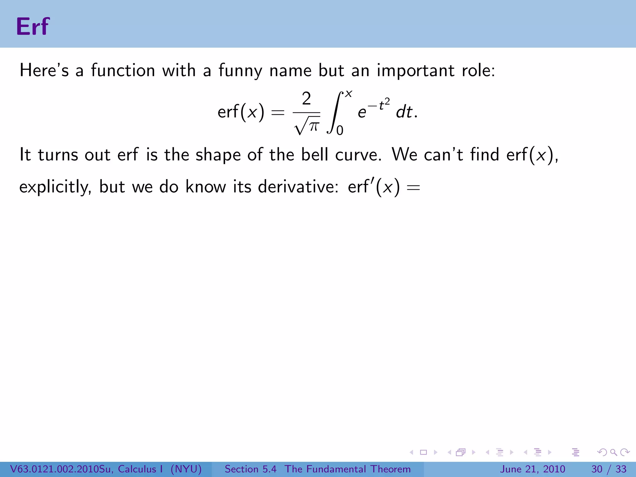 Erf
 Here’s a function with a funny name but an important role:
                                         x
                                    2          2
                          erf(x) = √       e −t dt.
                                     π 0
 It turns out erf is the shape of the bell curve. We can’t ﬁnd erf(x),
 explicitly, but we do know its derivative: erf (x) =




V63.0121.002.2010Su, Calculus I (NYU)   Section 5.4 The Fundamental Theorem   June 21, 2010   30 / 33
 