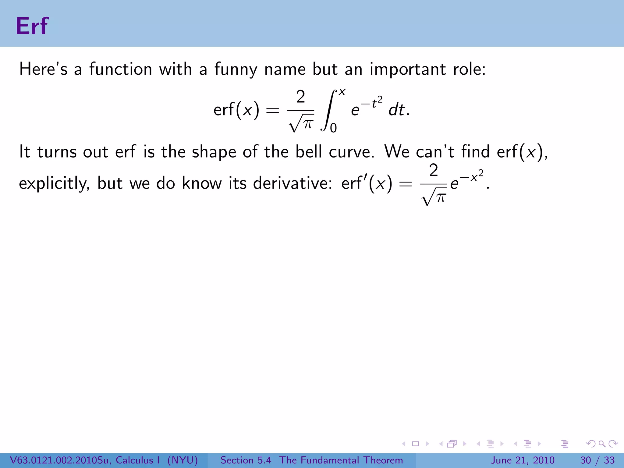 Erf
 Here’s a function with a funny name but an important role:
                                         x
                                    2          2
                          erf(x) = √       e −t dt.
                                     π 0
 It turns out erf is the shape of the bell curve. We can’t ﬁnd erf(x),
                                                       2     2
 explicitly, but we do know its derivative: erf (x) = √ e −x .
                                                        π




V63.0121.002.2010Su, Calculus I (NYU)   Section 5.4 The Fundamental Theorem   June 21, 2010   30 / 33
 