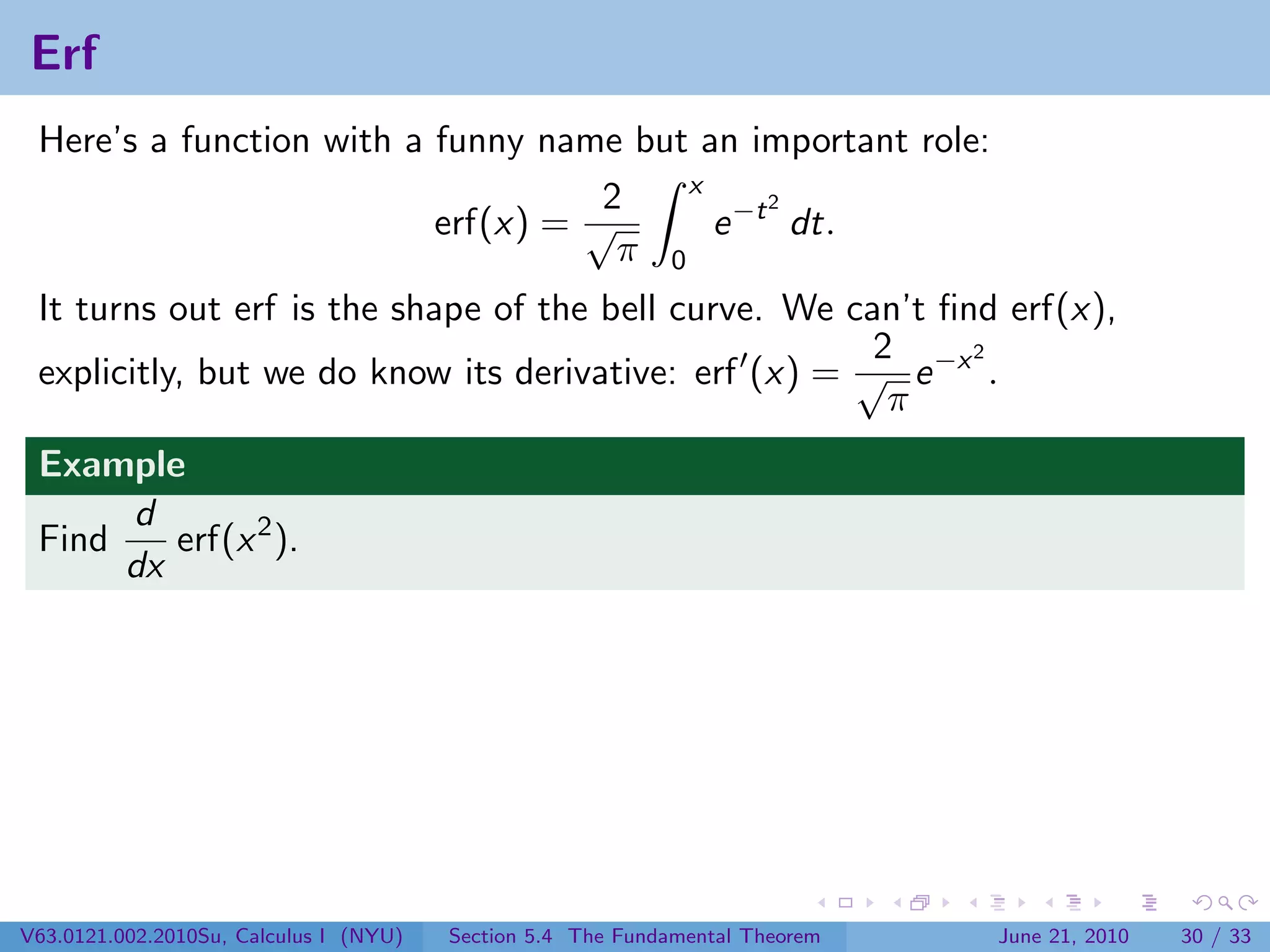 Erf
 Here’s a function with a funny name but an important role:
                                         x
                                    2          2
                          erf(x) = √       e −t dt.
                                     π 0
 It turns out erf is the shape of the bell curve. We can’t ﬁnd erf(x),
                                                       2     2
 explicitly, but we do know its derivative: erf (x) = √ e −x .
                                                        π
 Example
      d
 Find    erf(x 2 ).
      dx




V63.0121.002.2010Su, Calculus I (NYU)   Section 5.4 The Fundamental Theorem   June 21, 2010   30 / 33
 