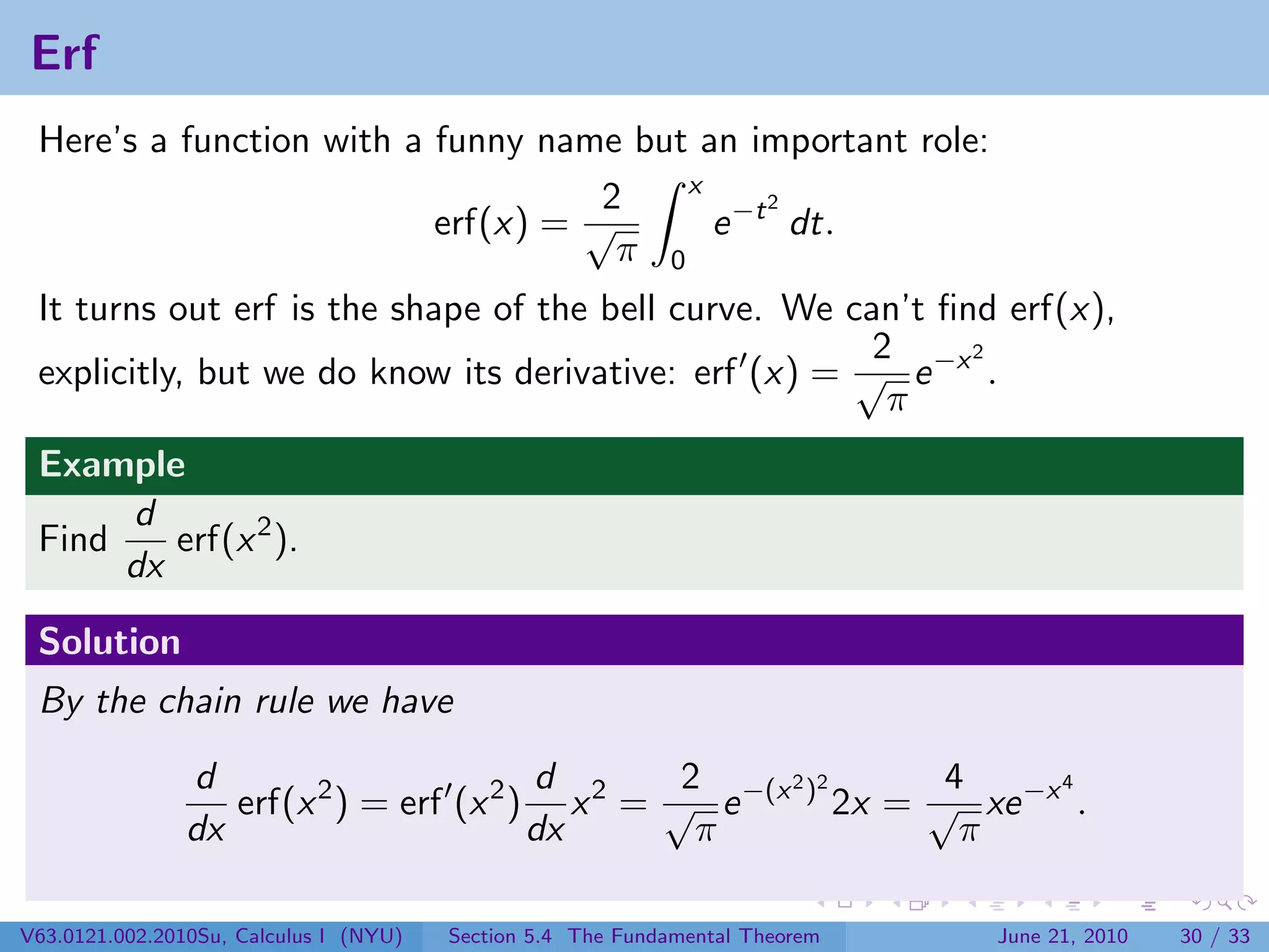 Erf
 Here’s a function with a funny name but an important role:
                                         x
                                    2          2
                          erf(x) = √       e −t dt.
                                     π 0
 It turns out erf is the shape of the bell curve. We can’t ﬁnd erf(x),
                                                       2     2
 explicitly, but we do know its derivative: erf (x) = √ e −x .
                                                        π
 Example
      d
 Find    erf(x 2 ).
      dx

 Solution
 By the chain rule we have
                d                        d       2     2 2      4     4
                   erf(x 2 ) = erf (x 2 ) x 2 = √ e −(x ) 2x = √ xe −x .
                dx                       dx       π              π

V63.0121.002.2010Su, Calculus I (NYU)   Section 5.4 The Fundamental Theorem   June 21, 2010   30 / 33
 