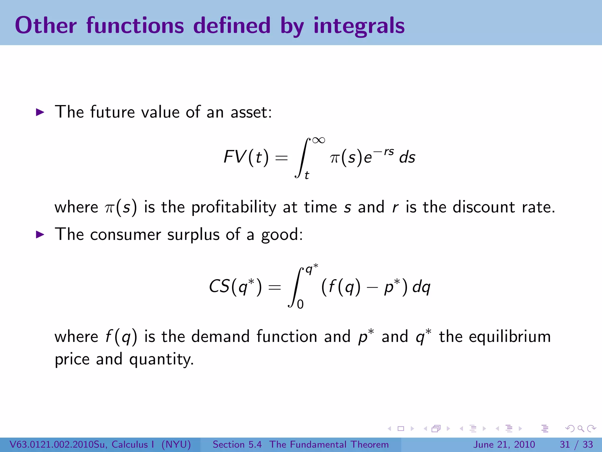 Other functions deﬁned by integrals


         The future value of an asset:
                                                              ∞
                                          FV (t) =                π(s)e −rs ds
                                                          t

         where π(s) is the proﬁtability at time s and r is the discount rate.
         The consumer surplus of a good:
                                                            q∗
                                        CS(q ∗ ) =               (f (q) − p ∗ ) dq
                                                        0

         where f (q) is the demand function and p ∗ and q ∗ the equilibrium
         price and quantity.



V63.0121.002.2010Su, Calculus I (NYU)   Section 5.4 The Fundamental Theorem          June 21, 2010   31 / 33
 