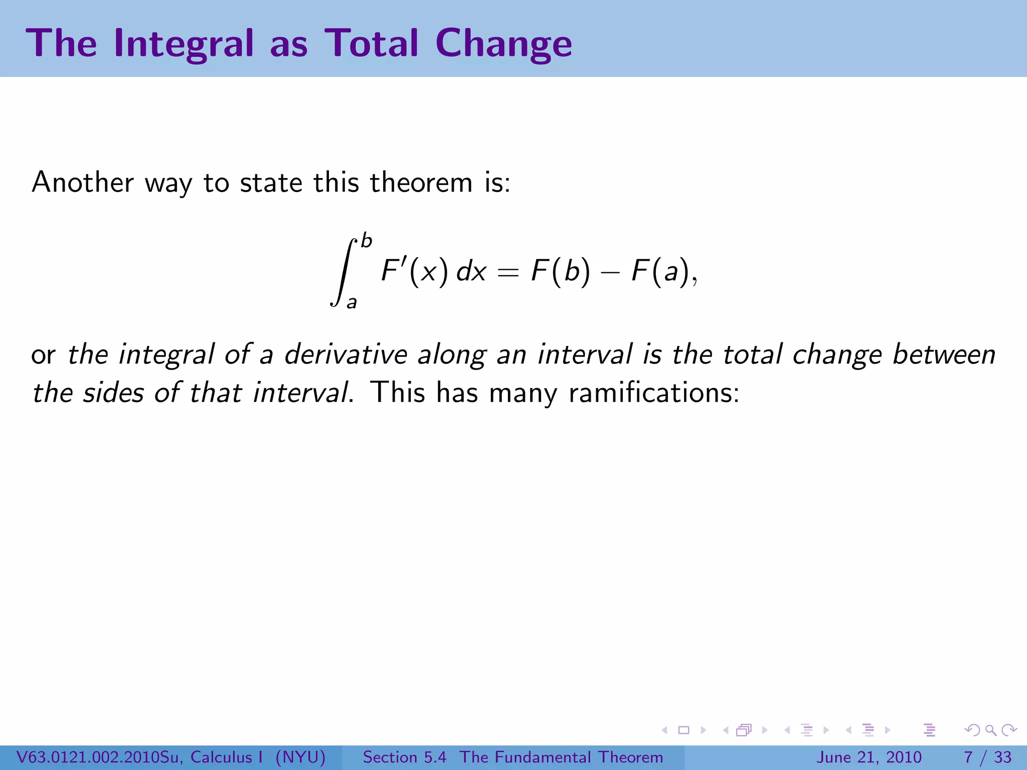 The Integral as Total Change


 Another way to state this theorem is:
                                            b
                                                F (x) dx = F (b) − F (a),
                                        a

 or the integral of a derivative along an interval is the total change between
 the sides of that interval. This has many ramiﬁcations:




V63.0121.002.2010Su, Calculus I (NYU)       Section 5.4 The Fundamental Theorem   June 21, 2010   7 / 33
 