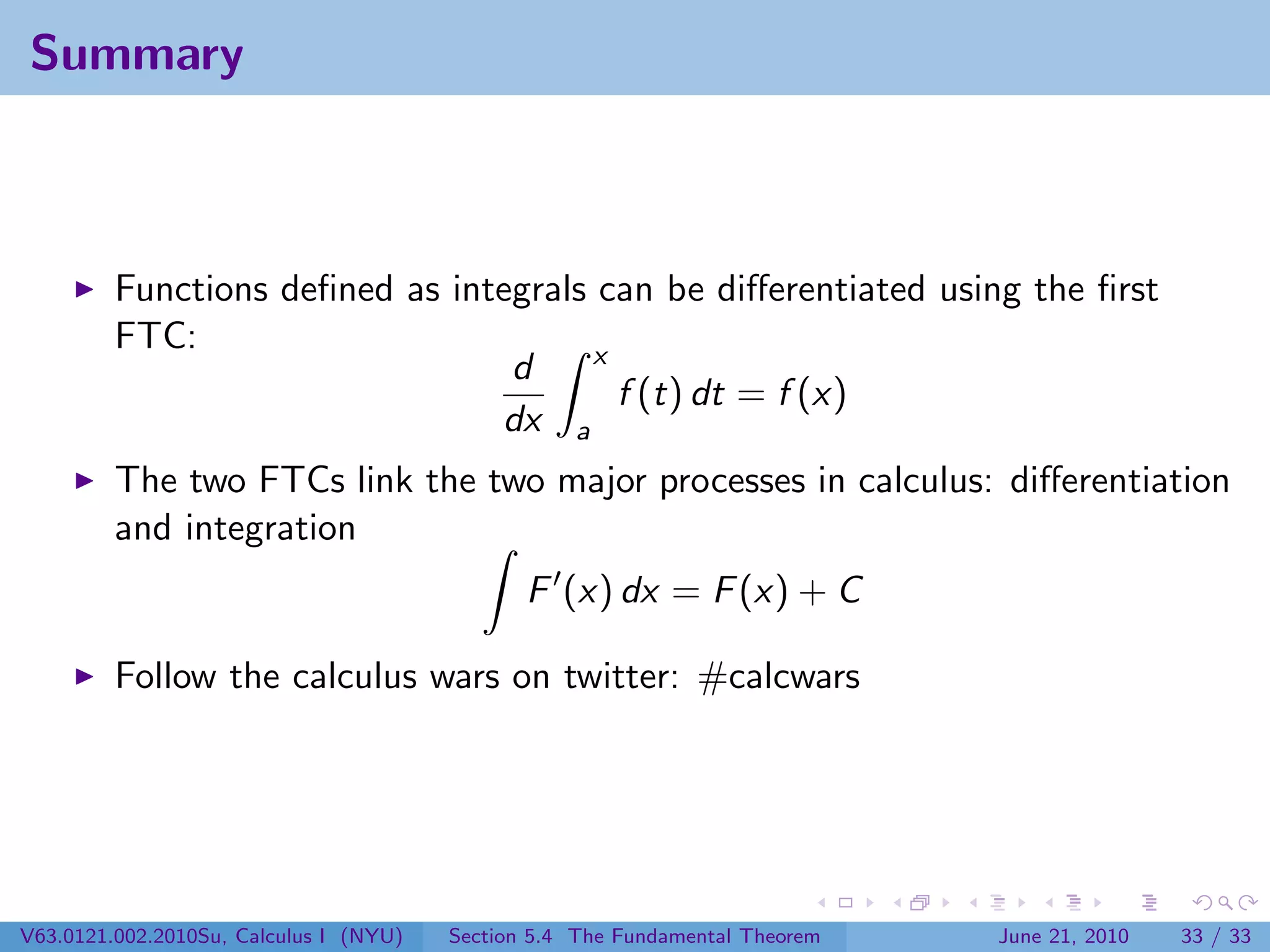Summary



         Functions deﬁned as integrals can be diﬀerentiated using the ﬁrst
         FTC:                         x
                                 d
                                        f (t) dt = f (x)
                                dx a
         The two FTCs link the two major processes in calculus: diﬀerentiation
         and integration
                                               F (x) dx = F (x) + C

         Follow the calculus wars on twitter: #calcwars




V63.0121.002.2010Su, Calculus I (NYU)   Section 5.4 The Fundamental Theorem   June 21, 2010   33 / 33
 