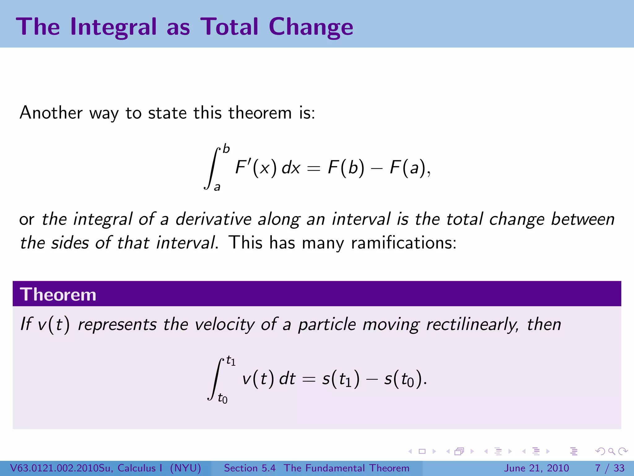 The Integral as Total Change


 Another way to state this theorem is:
                                            b
                                                F (x) dx = F (b) − F (a),
                                        a

 or the integral of a derivative along an interval is the total change between
 the sides of that interval. This has many ramiﬁcations:

 Theorem
 If v (t) represents the velocity of a particle moving rectilinearly, then
                                            t1
                                                 v (t) dt = s(t1 ) − s(t0 ).
                                        t0




V63.0121.002.2010Su, Calculus I (NYU)       Section 5.4 The Fundamental Theorem   June 21, 2010   7 / 33
 