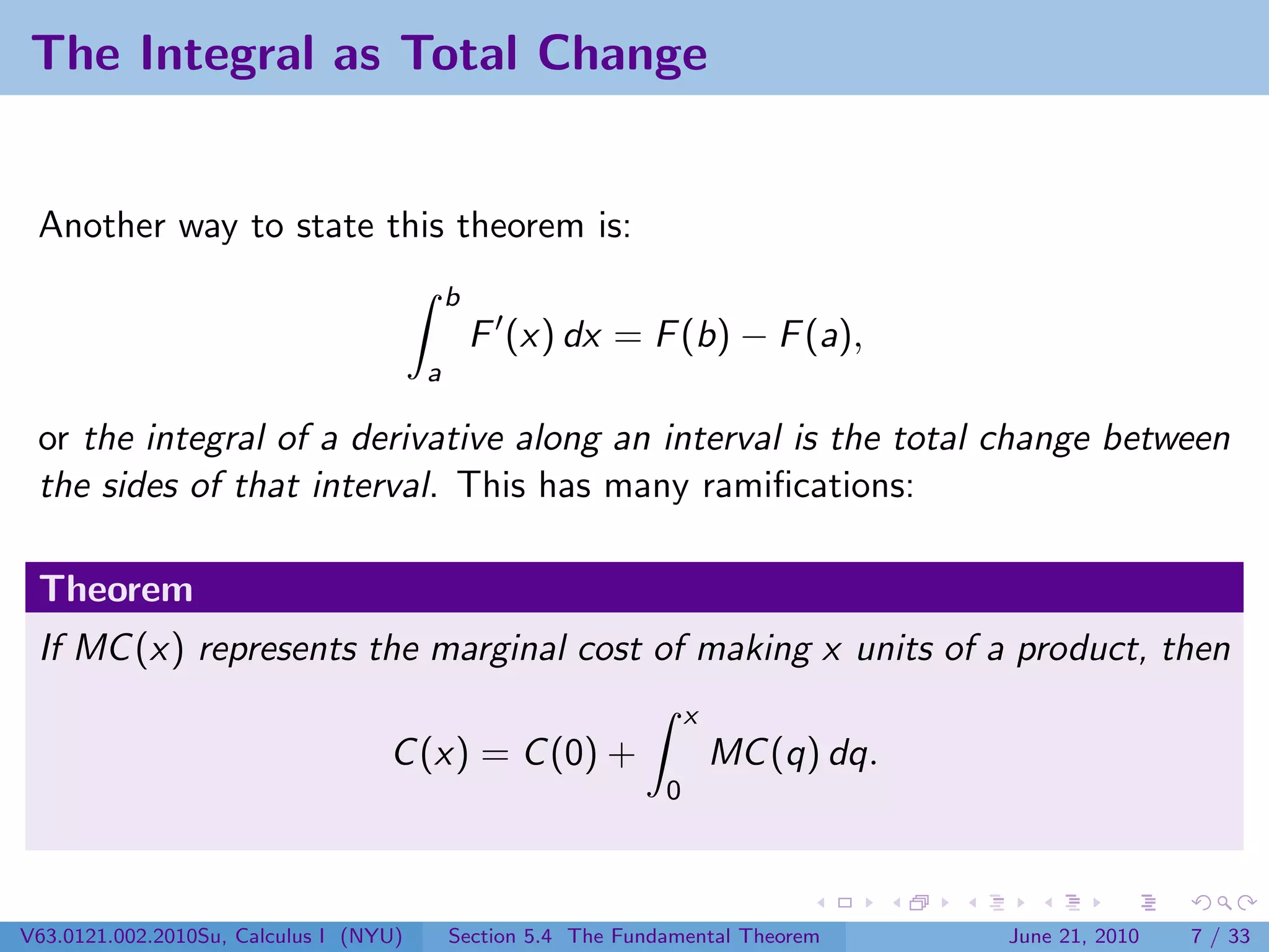 The Integral as Total Change


 Another way to state this theorem is:
                                            b
                                                F (x) dx = F (b) − F (a),
                                        a

 or the integral of a derivative along an interval is the total change between
 the sides of that interval. This has many ramiﬁcations:

 Theorem
 If MC (x) represents the marginal cost of making x units of a product, then
                                                                    x
                                   C (x) = C (0) +                      MC (q) dq.
                                                                0




V63.0121.002.2010Su, Calculus I (NYU)       Section 5.4 The Fundamental Theorem      June 21, 2010   7 / 33
 