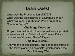 ● What was the Proclamation of 1763?
● What was the significance of Common Sense?
● What argument did Thomas Paine present in
Common Sense?
Challenge Question:
●Do you think that most colonists would have supported
independence from Britain without Thomas Paine’s
publication of Common Sense? Explain.
Objective (I Can…)
Analyze the social, political, and economic impact of
the taxes placed on colonists, which caused the
Revolutionary War
Brain Quest
 