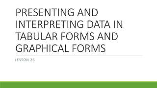 PRESENTING AND
INTERPRETING DATA IN
TABULAR FORMS AND
GRAPHICAL FORMS
LESSON 26
 