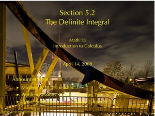 Section	5.2
                                       The	Deﬁnite	Integral

                                                 Math	1a
                                         Introduction	to	Calculus


                                             April	14, 2008


        Announcements
                Midterm	is	58.3%	ﬁnished
            ◮

                Problem	Sessions	Sunday, Thursday, 7pm, SC 310
            ◮

                Ofﬁce	hours	Tues 1–3pm, Weds, 2–4pm	SC 323
            ◮

.       .
Image: Flickr	user	Photointerference
                                                                .   .   .   .   .   .
 