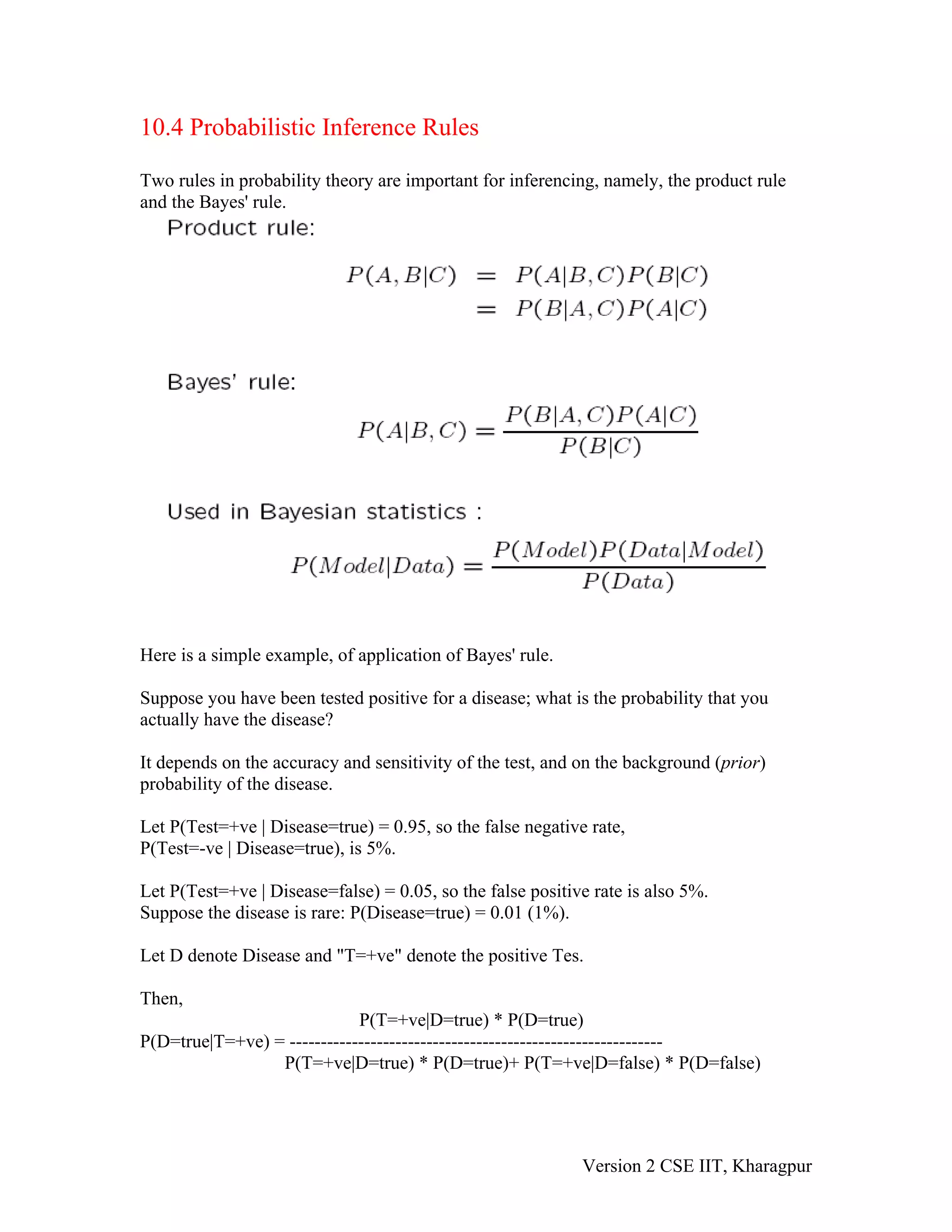 10.4 Probabilistic Inference Rules

Two rules in probability theory are important for inferencing, namely, the product rule
and the Bayes' rule.




Here is a simple example, of application of Bayes' rule.

Suppose you have been tested positive for a disease; what is the probability that you
actually have the disease?

It depends on the accuracy and sensitivity of the test, and on the background (prior)
probability of the disease.

Let P(Test=+ve | Disease=true) = 0.95, so the false negative rate,
P(Test=-ve | Disease=true), is 5%.

Let P(Test=+ve | Disease=false) = 0.05, so the false positive rate is also 5%.
Suppose the disease is rare: P(Disease=true) = 0.01 (1%).

Let D denote Disease and "T=+ve" denote the positive Tes.

Then,
                             P(T=+ve|D=true) * P(D=true)
P(D=true|T=+ve) = ------------------------------------------------------------
                 P(T=+ve|D=true) * P(D=true)+ P(T=+ve|D=false) * P(D=false)




                                                            Version 2 CSE IIT, Kharagpur
 