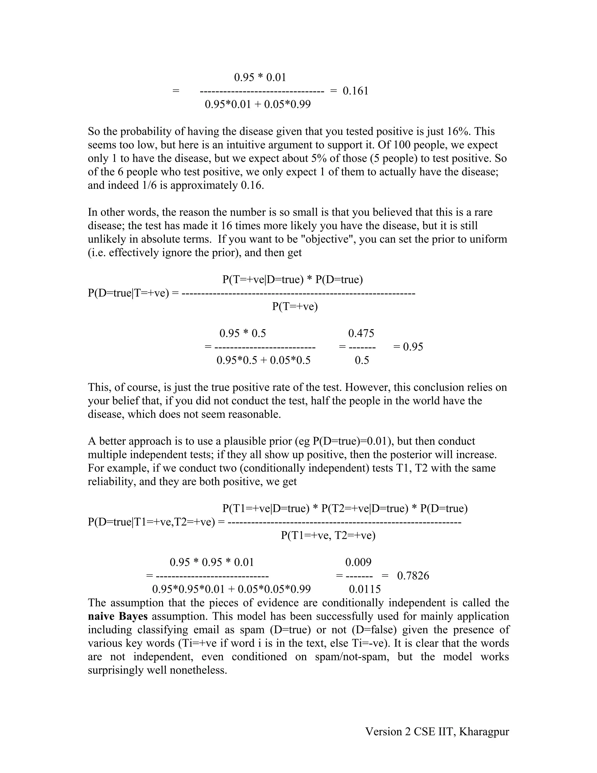 0.95 * 0.01
                    =     -------------------------------- = 0.161
                           0.95*0.01 + 0.05*0.99

So the probability of having the disease given that you tested positive is just 16%. This
seems too low, but here is an intuitive argument to support it. Of 100 people, we expect
only 1 to have the disease, but we expect about 5% of those (5 people) to test positive. So
of the 6 people who test positive, we only expect 1 of them to actually have the disease;
and indeed 1/6 is approximately 0.16.

In other words, the reason the number is so small is that you believed that this is a rare
disease; the test has made it 16 times more likely you have the disease, but it is still
unlikely in absolute terms. If you want to be "objective", you can set the prior to uniform
(i.e. effectively ignore the prior), and then get

                            P(T=+ve|D=true) * P(D=true)
P(D=true|T=+ve) = ------------------------------------------------------------
                                         P(T=+ve)

                               0.95 * 0.5                    0.475
                           = --------------------------    = -------    = 0.95
                              0.95*0.5 + 0.05*0.5              0.5

This, of course, is just the true positive rate of the test. However, this conclusion relies on
your belief that, if you did not conduct the test, half the people in the world have the
disease, which does not seem reasonable.

A better approach is to use a plausible prior (eg P(D=true)=0.01), but then conduct
multiple independent tests; if they all show up positive, then the posterior will increase.
For example, if we conduct two (conditionally independent) tests T1, T2 with the same
reliability, and they are both positive, we get

                         P(T1=+ve|D=true) * P(T2=+ve|D=true) * P(D=true)
P(D=true|T1=+ve,T2=+ve) = ------------------------------------------------------------
                                        P(T1=+ve, T2=+ve)

                   0.95 * 0.95 * 0.01                  0.009
             = -----------------------------         = ------- = 0.7826
              0.95*0.95*0.01 + 0.05*0.05*0.99           0.0115
The assumption that the pieces of evidence are conditionally independent is called the
naive Bayes assumption. This model has been successfully used for mainly application
including classifying email as spam (D=true) or not (D=false) given the presence of
various key words (Ti=+ve if word i is in the text, else Ti=-ve). It is clear that the words
are not independent, even conditioned on spam/not-spam, but the model works
surprisingly well nonetheless.




                                                                  Version 2 CSE IIT, Kharagpur
 