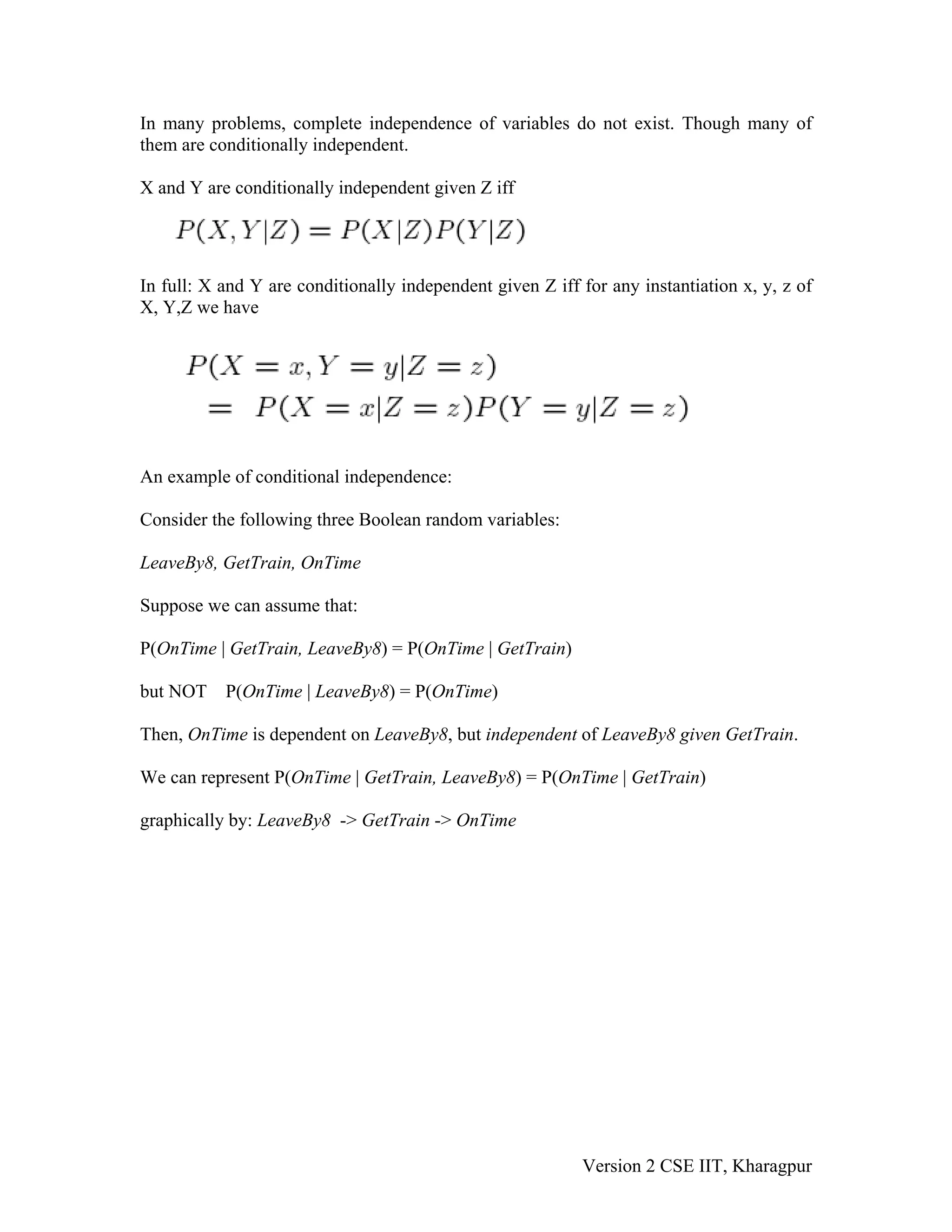 In many problems, complete independence of variables do not exist. Though many of
them are conditionally independent.

X and Y are conditionally independent given Z iff




In full: X and Y are conditionally independent given Z iff for any instantiation x, y, z of
X, Y,Z we have




An example of conditional independence:

Consider the following three Boolean random variables:

LeaveBy8, GetTrain, OnTime

Suppose we can assume that:

P(OnTime | GetTrain, LeaveBy8) = P(OnTime | GetTrain)

but NOT    P(OnTime | LeaveBy8) = P(OnTime)

Then, OnTime is dependent on LeaveBy8, but independent of LeaveBy8 given GetTrain.

We can represent P(OnTime | GetTrain, LeaveBy8) = P(OnTime | GetTrain)

graphically by: LeaveBy8 -> GetTrain -> OnTime




                                                           Version 2 CSE IIT, Kharagpur
 