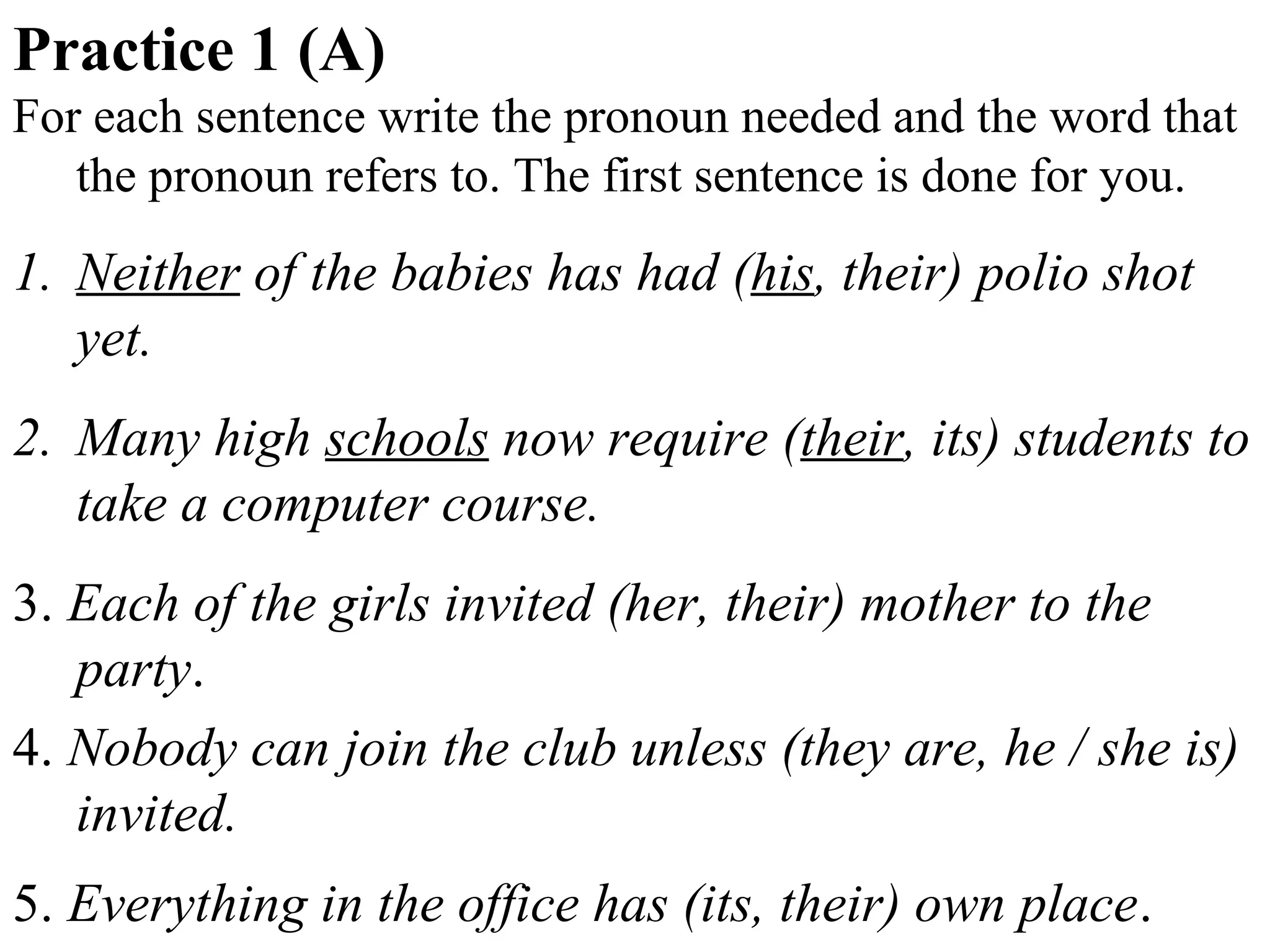 Practice 1 (A)
For each sentence write the pronoun needed and the word that
the pronoun refers to. The first sentence is done for you.
1. Neither of the babies has had (his, their) polio shot
yet.
2. Many high schools now require (their, its) students to
take a computer course.
3. Each of the girls invited (her, their) mother to the
party.
4. Nobody can join the club unless (they are, he / she is)
invited.
5. Everything in the office has (its, their) own place.
 