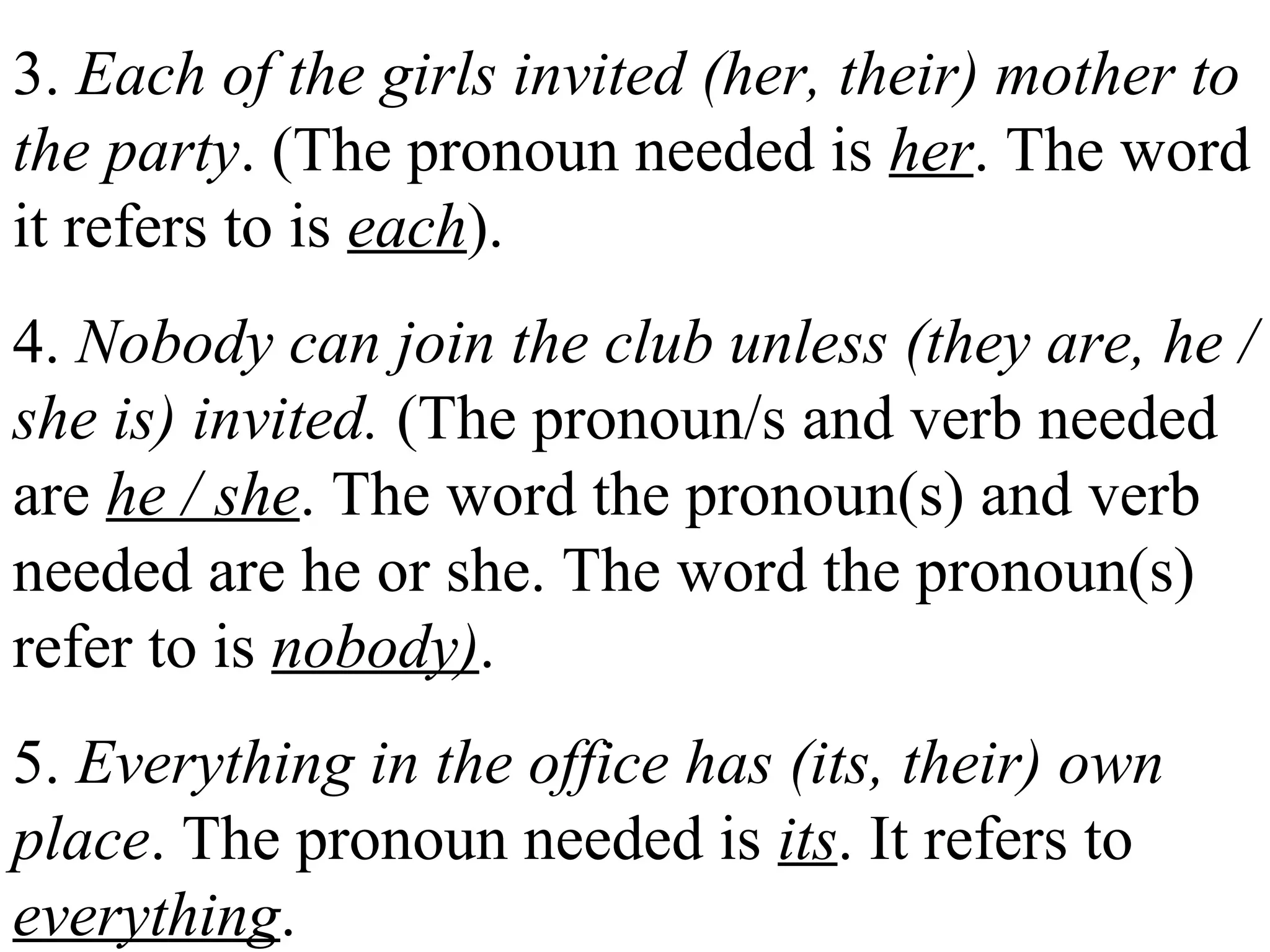3. Each of the girls invited (her, their) mother to
the party. (The pronoun needed is her. The word
it refers to is each).
4. Nobody can join the club unless (they are, he /
she is) invited. (The pronoun/s and verb needed
are he / she. The word the pronoun(s) and verb
needed are he or she. The word the pronoun(s)
refer to is nobody).
5. Everything in the office has (its, their) own
place. The pronoun needed is its. It refers to
everything.
 