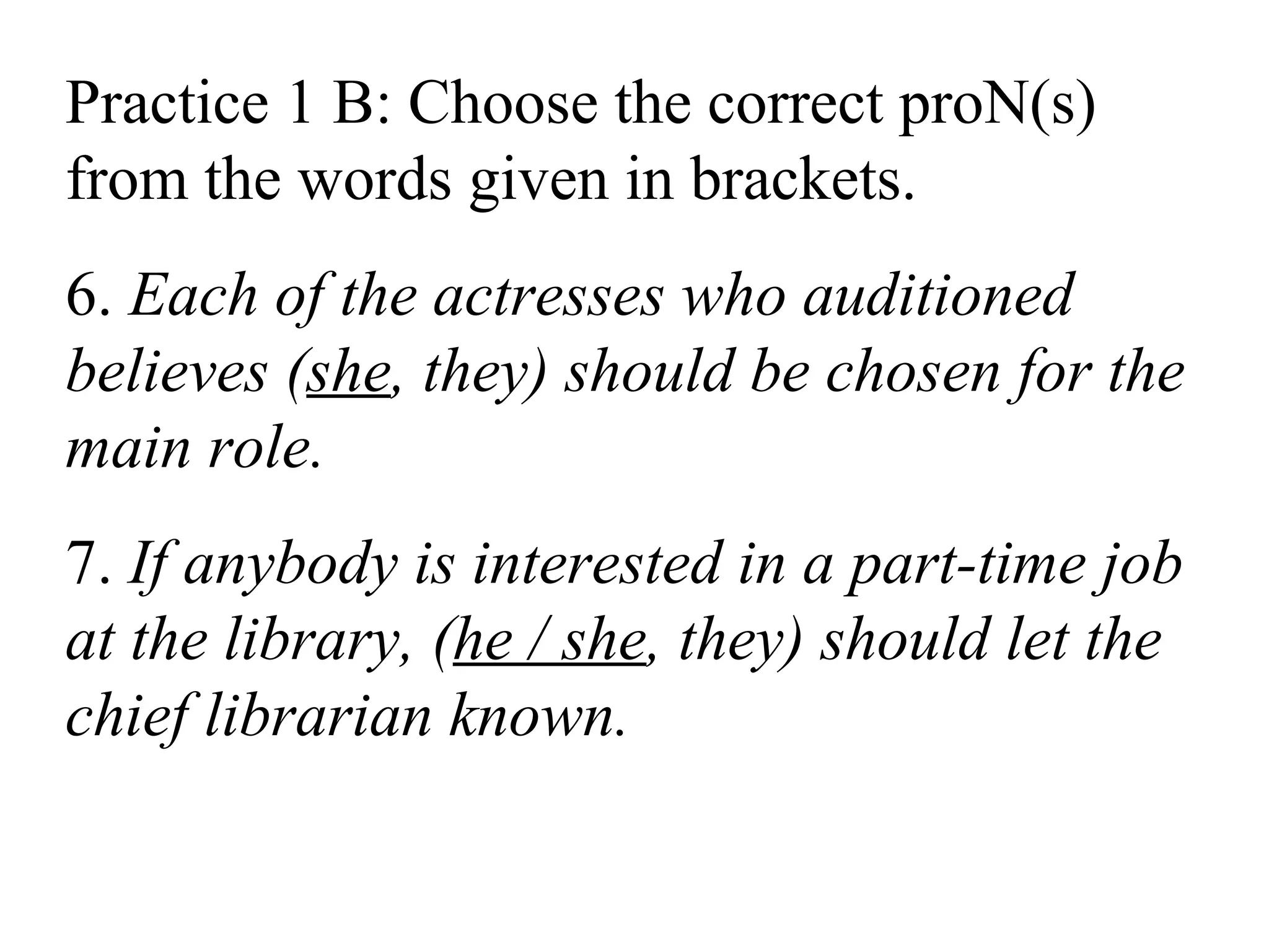 Practice 1 B: Choose the correct proN(s)
from the words given in brackets.
6. Each of the actresses who auditioned
believes (she, they) should be chosen for the
main role.
7. If anybody is interested in a part-time job
at the library, (he / she, they) should let the
chief librarian known.
 