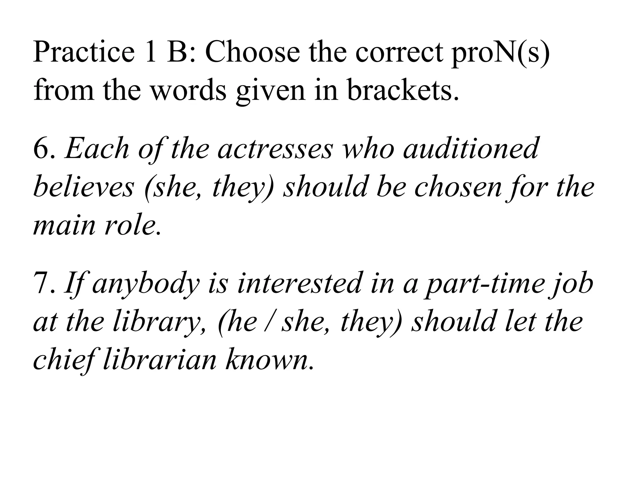 Practice 1 B: Choose the correct proN(s)
from the words given in brackets.
6. Each of the actresses who auditioned
believes (she, they) should be chosen for the
main role.
7. If anybody is interested in a part-time job
at the library, (he / she, they) should let the
chief librarian known.
 