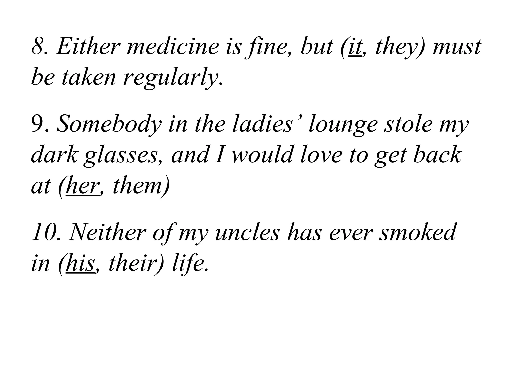 8. Either medicine is fine, but (it, they) must
be taken regularly.
9. Somebody in the ladies’ lounge stole my
dark glasses, and I would love to get back
at (her, them)
10. Neither of my uncles has ever smoked
in (his, their) life.
 
