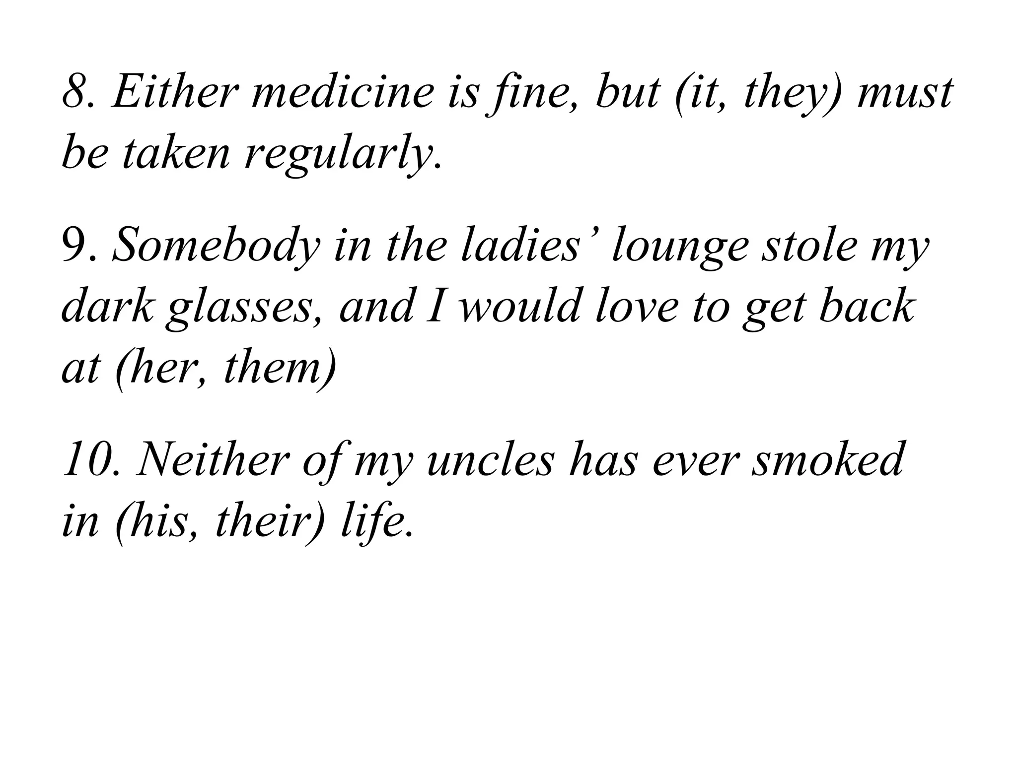 8. Either medicine is fine, but (it, they) must
be taken regularly.
9. Somebody in the ladies’ lounge stole my
dark glasses, and I would love to get back
at (her, them)
10. Neither of my uncles has ever smoked
in (his, their) life.
 